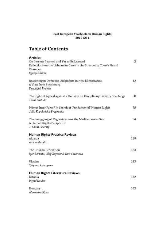 handle is hein.journals/etepnybk2019 and id is 1 raw text is: East European Yearbook on Human Rights
2019 (2) 1
Table of Contents
Articles
On Lessons Learned and Yet to Be Learned                              3
Reflections on the Lithuanian Cases in the Strasbourg Court's Grand
Chamber
Egidijus Kuris
Reasoning in Domestic Judgments in New Democracies                   42
A View from Strasbourg
Dragoljub Popovic
The Right of Appeal against a Decision on Disciplinary Liability of a Judge 58
Taras Pashuk
Primus Inter Pares? In Search of 'Fundamental' Human Rights          75
Julia Kapelanska-Prgowska
The Smuggling of Migrants across the Mediterranean Sea               94
A Human Rights Perspective
J. Shadi Elserafy
Human Rights Practice Reviews
Albania                                                             118
Anisia Mandro
The Russian Federation                                              133
Igor Bartsits, Oleg Zaytsev & Kira Sazonova
Ukraine                                                             143
Tetyana Antsupova
Human Rights Literature Reviews
Estonia                                                             152
Ingrid Kauler
Hungary                                                             162
Alexandra Sipos


