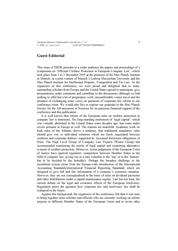 handle is hein.journals/eunbuioiz7 and id is 1 raw text is: 










European Business Organization Law Review 7: 1-3                           1
© 2006 T.M.CASSER PRESS   DOI10.1017/S 1566752906000012


Guest Editorial


This issue of EBOR presents to a wider audience the papers and proceedings of a
symposium  on  'Efficient Creditor Protection in European Company Law', which
took place from 1 to 3 December 2005 at the premises of the Max Planck Institute
in Munich, as a joint venture of Munich's Ludwig Maximilian University and the
Max  Planck Institute for Intellectual Property, Competition and Tax Law. As the
organisers of this conference, we  were  proud  and  delighted that so many
outstanding scholars from Europe and the United States agreed to participate, give
presentations, make comments and contribute to the discussions, although we had
nothing to offer but a lot of preparatory work, uncomfortable winter travel and the
prospect of exchanging some views  on questions of corporate law reform in our
conference room. We  would also like to express our gratitude to the Max Planck
Society for the Advancement of Sciences for its generous financial support of the
conference and this publication.
   It is well known that reform of the European rules on creditor protection in
company  law is imminent. The long-standing instrument of 'legal capital', which
was virtually abolished in the United States some decades ago, has come under
severe pressure in Europe as well. The reasons are manifold. Academic work on
both sides of the Atlantic shows  a tendency that traditional mandatory rules
should give way  to individual solutions which are freely negotiated between
creditors and corporate debtors, supported by increased disclosure obligations of
firms. The High  Level Group  of Company   Law   Experts (Winter Group)  has
recommended   reassessing the merits of legal capital and examining alternative
systems of creditor protection. Moreover, recent judgments of the European Court
of Justice have spurred regulatory competition between Member   States in the
field of company law, giving rise to a race (whether to the 'top' or to the 'bottom'
has to  be decided by  the beholder). Perhaps  the broadest challenge to the
incumbent  system stems from the Europe-wide  introduction of the International
Accounting  Standards/International Financial Reporting Standards which  are
designed to give full and fair information of a company's economic  situation.
However,  they are not conceptualised as the basis of rules on dividend payments
and other distributions under a capital maintenance regime. Last but not least, the
current debate on the legal and economic  effects of the European Insolvency
Regulation poses the question how  corporate law and insolvency law shall be
realigned in the future.
   Against this background, the organisers of the conference felt that it was time
to bring together some scholars and officials who are currently working on reform
projects in different Member States of the European Union and to invite other


