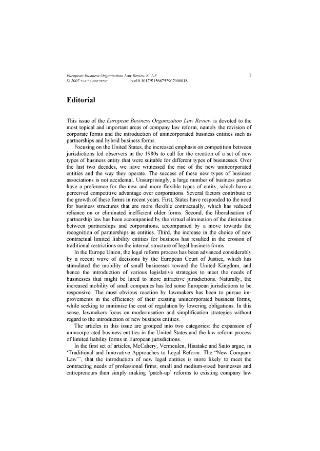 handle is hein.journals/eunbuioiz8 and id is 1 raw text is: 










European Business Organization Law Review 8: 1-5                             1
© 2007 T.M.c.ASSER PRESS   DOI10.1017/S 1566752907000018


Editorial


This issue of the European Business Organization  Law Review  is devoted to the
most  topical and important areas of company law reform, namely the revision of
corporate forms and the introduction of unincorporated business entities such as
partnerships and hybrid business forms.
   Focusing  on the United States, the increased emphasis on competition between
jurisdictions led observers in the 1980s to call for the creation of a set of new
types of business entity that were suitable for different types of businesses. Over
the last two  decades, we  have witnessed  the rise of the new  unincorporated
entities and the way they operate. The  success of these new types of business
associations is not accidental. Unsurprisingly, a large number of business parties
have  a preference for the new and more  flexible types of entity, which have a
perceived competitive advantage  over corporations. Several factors contribute to
the growth of these forms in recent years. First, States have responded to the need
for business structures that are more flexible contractually, which has reduced
reliance on or eliminated inefficient older forms. Second, the liberalisation of
partnership law has been accompanied by the virtual elimination of the distinction
between  partnerships and  corporations, accompanied  by  a move  towards  the
recognition of partnerships as entities. Third, the increase in the choice of new
contractual limited liability entities for business has resulted in the erosion of
traditional restrictions on the internal structure of legal business forms.
   In the Europe Union, the legal reform process has been advanced considerably
by  a recent wave  of decisions by  the European  Court  of Justice, which has
stimulated the mobility of  small businesses toward the United  Kingdom,   and
hence  the introduction of various legislative strategies to meet the needs of
businesses that might  be lured to more  attractive jurisdictions. Naturally, the
increased mobility of small companies has led some European  jurisdictions to be
responsive. The  most  obvious reaction by lawmakers   has been to pursue  im-
provements  in the  efficiency of their existing unincorporated business forms,
while seeking to minimise the cost of regulation by lowering obligations. In this
sense, lawmakers  focus on  modernisation and  simplification strategies without
regard to the introduction of new business entities.
   The  articles in this issue are grouped into two categories: the expansion of
unincorporated business entities in the United States and the law reform process
of limited liability forms in European jurisdictions.
   In the first set of articles, McCahery, Vermeulen, Hisatake and Saito argue, in
'Traditional and Innovative Approaches  to Legal Reform:  The  New  Company
Law',  that the introduction of new  legal entities is more likely to meet the
contracting needs of professional firms, small and medium-sized businesses and
entrepreneurs than simply  making  'patch-up' reforms to existing company  law


