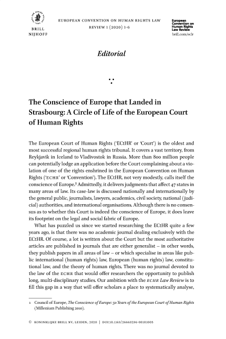 handle is hein.journals/euncvnohn1 and id is 1 raw text is: EUROPEAN CONVENTION ON HUMAN RIGHTS LAW            European
Convention on
BRILL                     REVIEW 1 (2020) 1-6                  Human Rights
N IJ H O F F                                                     brill.com/eclr
Editorial
The Conscience of Europe that Landed in
Strasbourg: A Circle of Life of the European Court
of Human Rights
The European Court of Human Rights ('ECtHR' or 'Court') is the oldest and
most successful regional human rights tribunal. It covers a vast territory, from
Reykjavik in Iceland to Vladivostok in Russia. More than 8oo million people
can potentially lodge an application before the Court complaining about a vio-
lation of one of the rights enshrined in the European Convention on Human
Rights ('ECHR' or 'Convention'). The ECtHR, not very modestly, calls itself the
conscience of Europe.1 Admittedly, it delivers judgments that affect 47 states in
many areas of law. Its case-law is discussed nationally and internationally by
the general public, journalists, lawyers, academics, civil society, national (judi-
cial) authorities, and international organisations. Although there is no consen-
sus as to whether this Court is indeed the conscience of Europe, it does leave
its footprint on the legal and social fabric of Europe.
What has puzzled us since we started researching the ECtHR quite a few
years ago, is that there was no academic journal dealing exclusively with the
ECtHR. Of course, a lot is written about the Court but the most authoritative
articles are published in journals that are either generalist - in other words,
they publish papers in all areas of law - or which specialise in areas like pub-
lic international (human rights) law, European (human rights) law, constitu-
tional law, and the theory of human rights. There was no journal devoted to
the law of the ECHR that would offer researchers the opportunity to publish
long, multi-disciplinary studies. Our ambition with the ECHR Law Review is to
fill this gap in a way that will offer scholars a place to systematically analyse,
i Council of Europe, The Conscience of Europe: 50 Years of the European Court of Human Rights
(Millenium Publishing 2010).

© KONINKLIJKE BRILL NV, LEIDEN, 2020 1 DOI:10.1163/26663236-00101005


