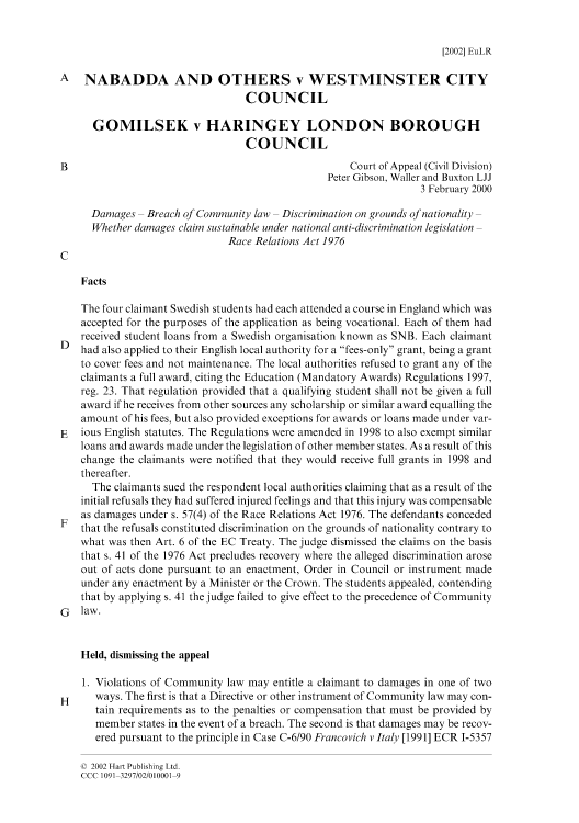 handle is hein.journals/eurlawreo6 and id is 1 raw text is: [2002] EuLR

A NABADDA AND OTHERS v WESTMINSTER CITY
COUNCIL
GOMILSEK v HARINGEY LONDON BOROUGH
COUNCIL
B                                                   Court of Appeal (Civil Division)
Peter Gibson, Waller and Buxton LJJ
3 February 2000
Damages - Breach of Community law - Discrimination on grounds of nationality -
Whether damages claim sustainable under national anti-discrimination legislation
Race Relations Act 1976
C
Facts
The four claimant Swedish students had each attended a course in England which was
accepted for the purposes of the application as being vocational. Each of them had
received student loans from a Swedish organisation known as SNB. Each claimant
D had also applied to their English local authority for a fees-only grant, being a grant
to cover fees and not maintenance. The local authorities refused to grant any of the
claimants a full award, citing the Education (Mandatory Awards) Regulations 1997,
reg. 23. That regulation provided that a qualifying student shall not be given a full
award if he receives from other sources any scholarship or similar award equalling the
amount of his fees, but also provided exceptions for awards or loans made under var-
E   ious English statutes. The Regulations were amended in 1998 to also exempt similar
loans and awards made under the legislation of other member states. As a result of this
change the claimants were notified that they would receive full grants in 1998 and
thereafter.
The claimants sued the respondent local authorities claiming that as a result of the
initial refusals they had suffered injured feelings and that this injury was compensable
as damages under s. 57(4) of the Race Relations Act 1976. The defendants conceded
F that the refusals constituted discrimination on the grounds of nationality contrary to
what was then Art. 6 of the EC Treaty. The judge dismissed the claims on the basis
that s. 41 of the 1976 Act precludes recovery where the alleged discrimination arose
out of acts done pursuant to an enactment, Order in Council or instrument made
under any enactment by a Minister or the Crown. The students appealed, contending
that by applying s. 41 the judge failed to give effect to the precedence of Community
G   law.
Held, dismissing the appeal
1. Violations of Community law may entitle a claimant to damages in one of two
H     ways. The first is that a Directive or other instrument of Community law may con-
tain requirements as to the penalties or compensation that must be provided by
member states in the event of a breach. The second is that damages may be recov-
ered pursuant to the principle in Case C-6/90 Francovich v Italy [1991] ECR 1-5357

Q 2002 Hart Publishing Ltd.
CCC 1091-3297/02/010001-9


