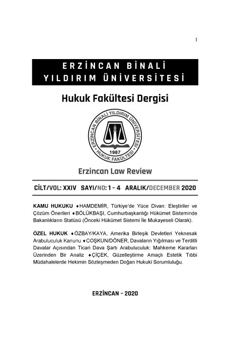 handle is hein.journals/eznlwrw24 and id is 1 raw text is: 




I


Hukuk Faku ltesi Dergisi










      Erzincan   Law   Review


CILT/VOL:  XXIV  SAYI/N:   1 - 4 ARALIK/DECEMBER 2020


KAMU  HUKUKU   +HAMDEMIR,  Turkiye'de Yuce Divan: Eleptiriler ve
Qdzum Onerileri +BOLOKBASI, Cumhurbagkanligi Hukumet Sisteminde
Bakanliklann Statusu (Onceki Hukumet Sistemi lie Mukayeseli Olarak).

OZEL  HUKUK  +OZBAY/KAYA,  Amerika Birlegik Devletleri Yeknesak
Arabuluculuk Kanunu +COSKUN/DONER, Davalann Yigilmasi ve Terditli
Davalar Agisindan Ticari Dava Sarti Arabuluculuk: Mahkeme Kararlari
Ozerinden Bir Analiz +QIQEK, Guzelleptirme Amaghi Estetik Tibbi
Mudahalelerde Hekimin Sdzlegmeden Dogan Hukuki Sorumlulugu.


ERZINCAN  - 2020


