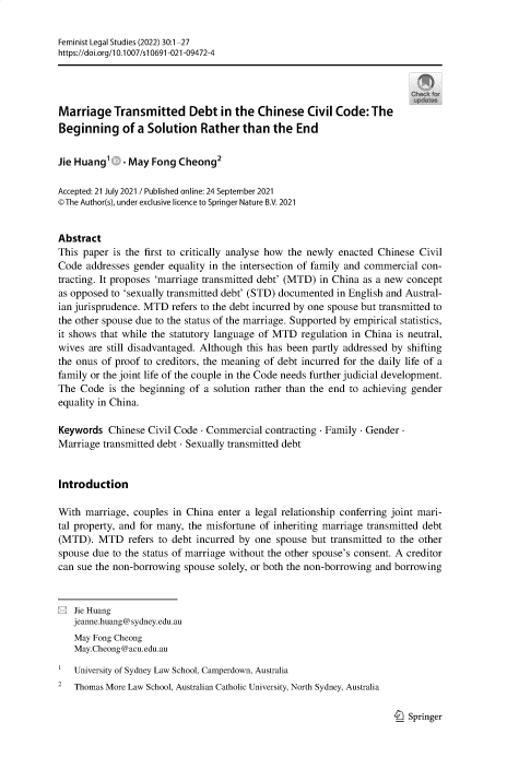 handle is hein.journals/femlst30 and id is 1 raw text is: Feminist Legal Studies (2022) 30:1-27
https://doi.org/10.1007/si0691-021-09472-4
Marriage Transmitted Debt in the Chinese Civil Code: The
Beginning of a Solution Rather than the End
Jie Huang' . May Fong Cheong2
Accepted: 21 July 2021 / Published online: 24 September 2021
©The Author(s), under exclusive licence to Springer Nature B.V. 2021
Abstract
This paper is the first to critically analyse how the newly enacted Chinese Civil
Code addresses gender equality in the intersection of family and commercial con-
tracting. It proposes 'marriage transmitted debt' (MTD) in China as a new concept
as opposed to 'sexually transmitted debt' (STD) documented in English and Austral-
ian jurisprudence. MTD refers to the debt incurred by one spouse but transmitted to
the other spouse due to the status of the marriage. Supported by empirical statistics,
it shows that while the statutory language of MTD regulation in China is neutral,
wives are still disadvantaged. Although this has been partly addressed by shifting
the onus of proof to creditors, the meaning of debt incurred for the daily life of a
family or the joint life of the couple in the Code needs further judicial development.
The Code is the beginning of a solution rather than the end to achieving gender
equality in China.
Keywords Chinese Civil Code - Commercial contracting - Family - Gender-
Marriage transmitted debt - Sexually transmitted debt
Introduction
With marriage, couples in China enter a legal relationship conferring joint mari-
tal property, and for many, the misfortune of inheriting marriage transmitted debt
(MTD). MTD refers to debt incurred by one spouse but transmitted to the other
spouse due to the status of marriage without the other spouse's consent. A creditor
can sue the non-borrowing spouse solely, or both the non-borrowing and borrowing
E Jie Huang
jeanne.huang@ sydney.edu.au
May Fong Cheong
May.Cheong@acu.edu.au
University of Sydney Law School, Camperdown, Australia
2  Thomas More Law School, Australian Catholic University, North Sydney, Australia

I_) Springer


