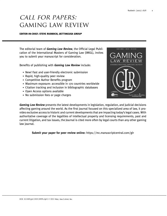handle is hein.journals/gmglwr25 and id is 1 raw text is: Ruddock :[2021] 1 GLR   1

CALL FOR PAPERS:
GAMING LAW REVIEW
EDITOR-IN-CH IEF: STEVE RUDDOCK; BETTINGUSA GROUP
The editorial team of Gaming Law Review, the Official Legal Publi-
cation of the International Masters of Gaming Law (IMGL), invites
you to submit your manuscript for consideration.
Benefits of publishing with Gaming Law Review include:
 New! Fast and user-friendly electronic submission
 Rapid, high-quality peer review
 Competitive Author Benefits program
 Maximum exposure: accessible in 170 countries worldwide
 Citation tracking and inclusion in bibliographic databases
 Open Access options available
 No submission fees or page charges
Gaming Law Review presents the latest developments in legislation, regulation, and judicial decisions
affecting gaming around the world. As the first journal focused on this specialized area of law, it pro-
vides exclusive access to historic and current developments that are impacting today's legal cases. With
authoritative coverage of the legalities of intellectual property and licensing requirements, past and
current litigation, and tax issues, the Journal is cited more often by legal courts than any other gaming
law journal.
Submit your paper for peer review online: https://mc.manuscriptcentral.com/glr

DOI: 10.1089/gfr2.2019.28999.cfp11 © 2021 Mary Ann Liebert, Inc.


