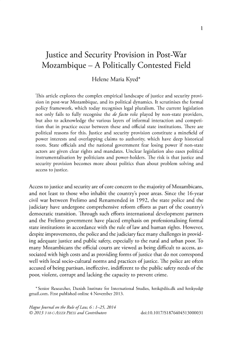 handle is hein.journals/hagjuote6 and id is 1 raw text is: 



1


       Justice and Security Provision in Post-War

       Mozambique - A Politically Contested Field

                            Helene  Maria  Kyed*


   This article explores the complex empirical landscape of justice and security provi-
   sion in post-war Mozambique, and its political dynamics. It scrutinises the formal
   policy framework, which today recognises legal pluralism. The current legislation
   not only fails to fully recognise the de facto role played by non-state providers,
   but also to acknowledge the various layers of informal interaction and competi-
   tion that in practice occur between these and official state institutions. There are
   political reasons for this. Justice and security provision constitute a minefield of
   power  interests and overlapping claims to authority, which have deep historical
   roots. State officials and the national government fear losing power if non-state
   actors are given clear rights and mandates. Unclear legislation also eases political
   instrumentalisation by politicians and power-holders. The risk is that justice and
   security provision becomes more about politics than about problem solving and
   access to justice.


Access to justice and security are of core concern to the majority of Mozambicans,
and  not least to those who inhabit the country's poor areas. Since the 16-year
civil war between Frelimo  and Renamended in 1992, the state police   and  the
judiciary have undergone  comprehensive  reform efforts as part of the country's
democratic  transition. Through such efforts international development partners
and  the Frelimo government  have placed emphasis  on professionalising formal
state institutions in accordance with the rule of law and human rights. However,
despite improvements, the police and the judiciary face many challenges in provid-
ing adequate justice and public safety, especially to the rural and urban poor. To
many  Mozambicans   the official courts are viewed as being difficult to access, as-
sociated with high costs and as providing forms of justice that do not correspond
well with local socio-cultural norms and practices of justice. The police are often
accused of being partisan, ineffective, indifferent to the public safety needs of the
poor, violent, corrupt and lacking the capacity to prevent crime.

   *Senior Researcher, Danish Institute for International Studies, hmk@diis.dk and hmkyed@
gmail.com. First published online 4 November 2013.

Hague Journal on the Rule of Law, 6: 1-25, 2014
© 2013 TM-AssER  PRESS and Contributors           doi:10.1017/S1876404513000031


