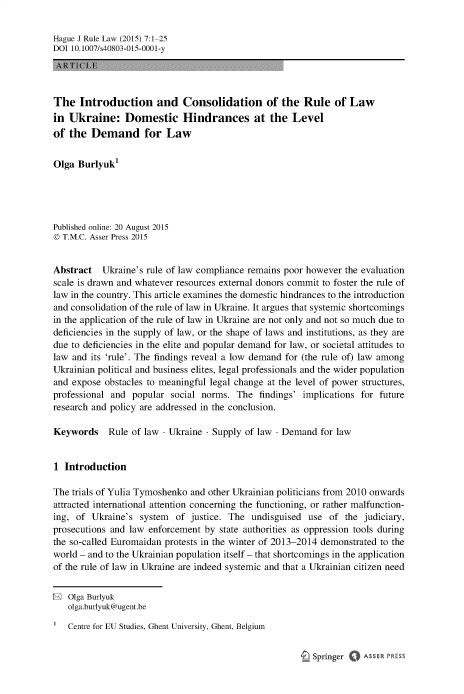 handle is hein.journals/hagjuote7 and id is 1 raw text is: 

Hague J Rule Law (2015) 7:1 25
DOI 10.1007/s40803-015-0001-y
\I' 11 1 1


The   Introduction and Consolidation of the Rule of Law
in  Ukraine: Domestic Hindrances at the Level
of  the  Demand for Law


Olga  Burlyuk1





Published online: 20 August 2015
© T.M.C. Asser Press 2015


Abstract   Ukraine's rule of law compliance remains poor however the evaluation
scale is drawn and whatever resources external donors commit to foster the rule of
law in the country. This article examines the domestic hindrances to the introduction
and consolidation of the rule of law in Ukraine. It argues that systemic shortcomings
in the application of the rule of law in Ukraine are not only and not so much due to
deficiencies in the supply of law, or the shape of laws and institutions, as they are
due to deficiencies in the elite and popular demand for law, or societal attitudes to
law and its 'rule'. The findings reveal a low demand for (the rule of) law among
Ukrainian political and business elites, legal professionals and the wider population
and expose  obstacles to meaningful legal change at the level of power structures,
professional and  popular social norms.  The  findings' implications for future
research and policy are addressed in the conclusion.

Keywords Rule of law - Ukraine -   Supply  of law - Demand  for law


1  Introduction

The trials of Yulia Tymoshenko and other Ukrainian politicians from 2010 onwards
attracted international attention concerning the functioning, or rather malfunction-
ing, of  Ukraine's system  of  justice. The undisguised  use of  the judiciary,
prosecutions and law enforcement  by state authorities as oppression tools during
the so-called Euromaidan protests in the winter of 2013-2014 demonstrated to the
world - and to the Ukrainian population itself - that shortcomings in the application
of the rule of law in Ukraine are indeed systemic and that a Ukrainian citizen need


®  Olga Burlyuk
   olga.burlyuk@ugent.be

   Centre for EU Studies, Ghent University, Ghent, Belgium


I_ Springer 0 ASSER PRES;


