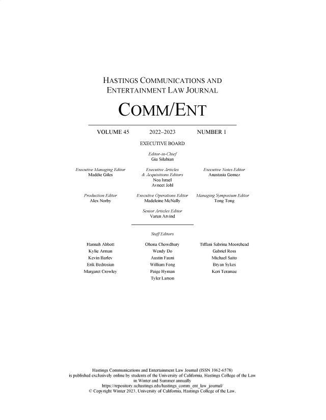 handle is hein.journals/hascom45 and id is 1 raw text is: 















HASTINGS COMMUNICATIONS AND

  ENTERTAINMENT LAW JOURNAL




       CoMM/ENT


VOLUME 45


2022-2023


NUMBER 1


Executive Managing Editor
     Maddie Giles



     Production Editor
     Alex Norby


  EXECUTIVE   BOARD

     Editor-in-Chief
     Gia  Silahian

     Executive Articles
  & Acquisitions Editors
       Noa Israel
       Avneet Johl

Executive Operations Editor
   Madeleine McNally


   Executive Notes Editor
     Anastasia Gomez



Managing Symposium Editor
        Tong Tong


Senior Articles Editor
   Varun Arvind


Staff Editors


Hannah  Abbott
  Kylie Arman
  Kevin Barlev
  Erik Bedrosian
Margaret Crowley


Ohona Chowdhury
   Wendy Do
   Austin Fauni
   William Fong
   Paige Hyman
   Tyler Larson


Tiffani Sabrina Moorehead
      Gabriel Ross
      Michael Saito
      Bryan Sykes
      Keri Teramae


          Hastings Communications and Entertainment Law Journal (ISSN 1062-6578)
is published exclusively online by students of the University of California, Hastings College of the Law
                            in Winter and Summer annually
              https://repository.uchastings.edu/hastings_commentlaw journal/
         © Copyright Winter 2023, University of California, Hastings College of the Law.


