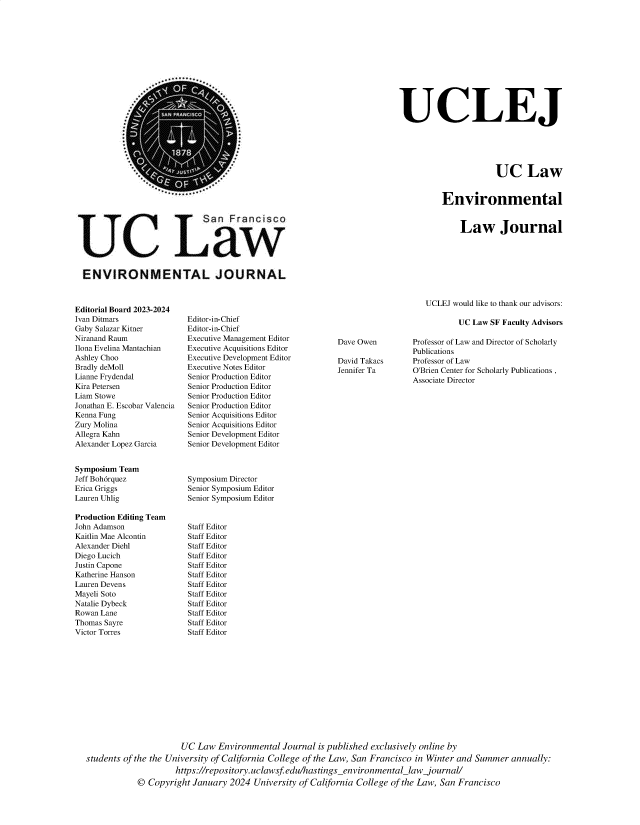 handle is hein.journals/haswnw30 and id is 1 raw text is: 












UCLEJ





                       UC Law


          Environmental


                            San Francisco






ENVIRONMENTAL JOURNAL


Editorial Board 2023-2024
Ivan Ditmars
Gaby Salazar Kitner
Niranand Raum
Ilona Evelina Mantachian
Ashley Choo
Bradly deMoll
Lianne Frydendal
Kira Petersen
Liam Stowe
Jonathan E. Escobar Valencia
Kenna Fung
Zury Molina
Allegra Kahn
Alexander Lopez Garcia


Symposium Team
Jeff Boh6rquez
Erica Griggs
Lauren Uhlig

Production Editing Team
John Adamson
Kaitlin Mae Alcontin
Alexander Diehl
Diego Lucich
Justin Capone
Katherine Hanson
Lauren Devens
Mayeli Soto
Natalie Dybeck
Rowan Lane
Thomas Sayre
Victor Torres


Law Journal


UCLEJ would like to thank our advisors:


Editor-in-Chief
Editor-in-Chief
Executive Management Editor
Executive Acquisitions Editor
Executive Development Editor
Executive Notes Editor
Senior Production Editor
Senior Production Editor
Senior Production Editor
Senior Production Editor
Senior Acquisitions Editor
Senior Acquisitions Editor
Senior Development Editor
Senior Development Editor



Symposium Director
Senior Symposium Editor
Senior Symposium Editor


Staff Editor
Staff Editor
Staff Editor
Staff Editor
Staff Editor
Staff Editor
Staff Editor
Staff Editor
Staff Editor
Staff Editor
Staff Editor
Staff Editor


UC Law SF Faculty Advisors


Dave Owen

David Takacs
Jennifer Ta


Professor of Law and Director of Scholarly
Publications
Professor of Law
O'Brien Center for Scholarly Publications ,
Associate Director


                      UC  Law  Environmental  Journal  is published exclusively online by
students of the the University of California College of the Law, San Francisco in Winter and Summer annually:
                     https://repository. uclawsf edu/hastingsenvironmental_law  journal/
            ©  Copyright January  2024 University of California College of the Law, San Francisco


