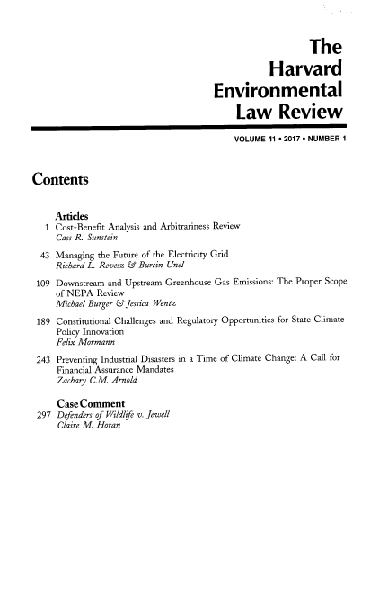 handle is hein.journals/helr41 and id is 1 raw text is: 



                                                           The

                                                  Harvard

                                       Environmental

                                           Law Review

                                           VOLUME 41 * 2017 * NUMBER 1



Contents


     Artides
   1 Cost-Benefit Analysis and Arbitrariness Review
     Cass R. Sunstein

  43 Managing the Future of the Electricity Grid
     Richard L. Revesz & Burcin Unel

 109 Downstream and Upstream Greenhouse Gas Emissions: The Proper Scope
     of NEPA  Review
     Michael Burger & Jessica Wentz

 189 Constitutional Challenges and Regulatory Opportunities for State Climate
     Policy Innovation
     Felix Mormann

 243 Preventing Industrial Disasters in a Time of Climate Change: A Call for
     Financial Assurance Mandates
     Zachary C.M Arnold

     Case Comment
 297 Defenders of Wildlife v. Jewell
     Claire M Horan


