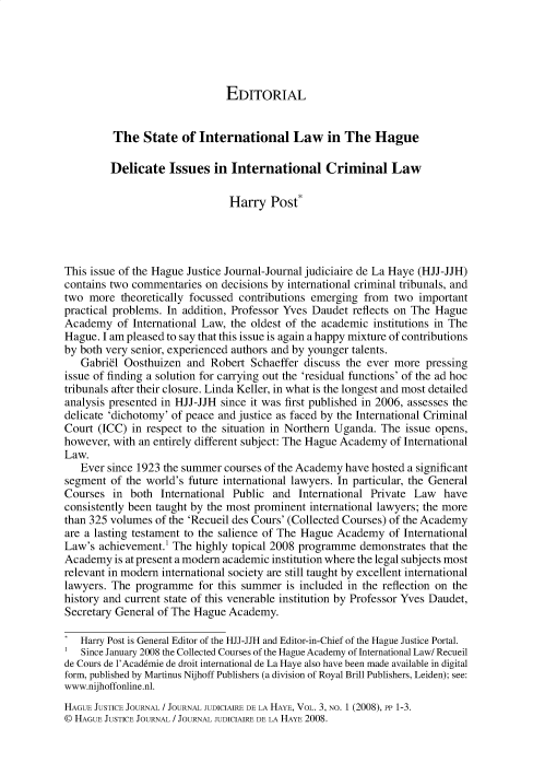 handle is hein.journals/hgejcejl3 and id is 1 raw text is: EDITORIAL
The State of International Law in The Hague
Delicate Issues in International Criminal Law
Harry Post*
This issue of the Hague Justice Journal-Journal judiciaire de La Haye (HJJ-JJH)
contains two commentaries on decisions by international criminal tribunals, and
two more theoretically focussed contributions emerging from two important
practical problems. In addition, Professor Yves Daudet reflects on The Hague
Academy of International Law, the oldest of the academic institutions in The
Hague. I am pleased to say that this issue is again a happy mixture of contributions
by both very senior, experienced authors and by younger talents.
Gabri8l Oosthuizen and Robert Schaeffer discuss the ever more pressing
issue of finding a solution for carrying out the 'residual functions' of the ad hoc
tribunals after their closure. Linda Keller, in what is the longest and most detailed
analysis presented in HJJ-JJH since it was first published in 2006, assesses the
delicate 'dichotomy' of peace and justice as faced by the International Criminal
Court (ICC) in respect to the situation in Northern Uganda. The issue opens,
however, with an entirely different subject: The Hague Academy of International
Law.
Ever since 1923 the summer courses of the Academy have hosted a significant
segment of the world's future international lawyers. In particular, the General
Courses in both International Public and International Private Law have
consistently been taught by the most prominent international lawyers; the more
than 325 volumes of the 'Recueil des Cours' (Collected Courses) of the Academy
are a lasting testament to the salience of The Hague Academy of International
Law's achievement.1 The highly topical 2008 programme demonstrates that the
Academy is at present a modern academic institution where the legal subjects most
relevant in modern international society are still taught by excellent international
lawyers. The programme for this summer is included in the reflection on the
history and current state of this venerable institution by Professor Yves Daudet,
Secretary General of The Hague Academy.
Harry Post is General Editor of the HJJ-JJH and Editor-in-Chief of the Hague Justice Portal.
Since January 2008 the Collected Courses of the Hague Academy of International Law/ Recueil
de Cours de l'Academie de droit international de La Haye also have been made available in digital
form, published by Martinus Nijhoff Publishers (a division of Royal Brill Publishers, Leiden); see:
www.nijhoffonline.nl.
HAGUE JUSTICE JOURNAL / JOURNAL JUDICIAIRE DE LA HAYE, VOL. 3, NO. 1 (2008), PP 1-3.
© HAGUE JUSTICE JOURNAL / JOURNAL JUDICIAIRE DE LA HAYE 2008.


