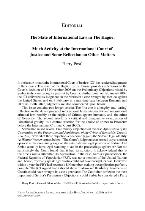 handle is hein.journals/hgejcejl4 and id is 1 raw text is: EDITORIAL
The State of International Law in The Hague:
Much Activity at the International Court of
Justice and Some Reflection on Other Matters
Harry Post*
In the last six months the International Court ofJustice (ICJ) has renderedjudgments
in three cases. This issue of the Hague Justice Journal provides reflections on the
Court's decision of 18 November 2008 on the Preliminary Objections raised by
Serbia in the case brought against it by Croatia. Furthermore, on 19 January 2009,
the ICJ delivered its Judgment on the Merits in a case brought by Mexico against
the United States, and on 3 February in a maritime case between Romania and
Ukraine. Both latter judgments are also commented upon, below.
This issue contains two longer articles.The first one is a lengthy and 'daring'
reflection on the development of international humanitarian law and international
criminal law, notably on the origins of Crimes against humanity and the crime
of Genocide. The second article is a critical and imaginative examination of
'situational gravity' as a central criterion for the choice of crimes to Prosecute
before the International Criminal Court (ICC).
Serbia had raised several Preliminary Objections in the case Application of the
Convention on the Prevention and Punishment of the Crime of Genocide (Croatia
v. Serbia). Several of these objections concerned (again) the Serbian legal identity.
As Wouter Werner argues below: 'The Court's judgment can be read as yet another
episode in the continuing saga on the international legal position of Serbia.' Did
Serbia actually have legal standing to act in the proceedings against it? Not too
surprisingly the Court found that it had jurisdiction. It acknowledged that at
the time Croatia submitted its Application in the case, Serbia's predecessor, the
Federal Republic of Yugoslavia (FRY), was not a member of the United Nations
and, hence, 'formally speaking' Croatia could not have brought its case. However,
within a year the FRY had become a UN member, making the application perfectly
possible. The ICJ argued that it should show 'realism and flexibility' here because
Croatia could have brought its case a year later. The Court then turned to the most
important of Serbia's Preliminary Objections: could Serbia be considered a Party
Harry Post is General Editor of the HJJ-JJH and Editor-in-chief of the Hague Justice Portal.
HAGUE JUSTICE JOURNAL / JOURNAL JUDICIAIRE DE LA HAYE, VOL. 4, NO. 1 (2009), PP 1-4.
0 HARRY POST 2009.


