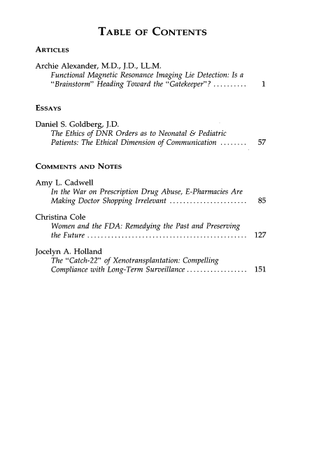 handle is hein.journals/hhpol7 and id is 1 raw text is: TABLE OF CONTENTS

ARTICLES
Archie Alexander, M.D., J.D., LL.M.
Functional Magnetic Resonance Imaging Lie Detection: Is a
Brainstorm Heading Toward the Gatekeeper? ..........
ESSAYS
Daniel S. Goldberg, J.D.
The Ethics of DNR Orders as to Neonatal & Pediatric
Patients: The Ethical Dimension of Communication ........  57
COMMENTS AND NOTES
Amy L. Cadwell
In the War on Prescription Drug Abuse, E-Pharmacies Are
Making Doctor Shopping Irrelevant .......................  85
Christina Cole
Women and the FDA: Remedying the Past and Preserving
the  Future  ...............................................  127
Jocelyn A. Holland
The Catch-22 of Xenotransplantation: Compelling
Compliance with Long-Term Surveillance .................. 151


