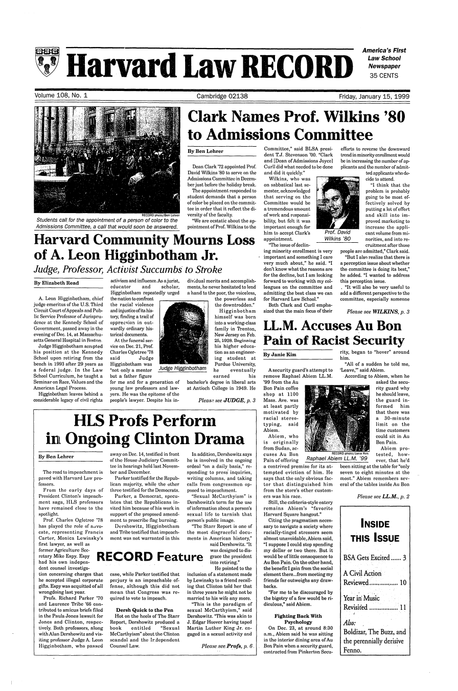 handle is hein.journals/hlrec108 and id is 1 raw text is: SHarvard Law RECORD

America's First
Law School
Newspaper
35 CENTS

Volume 108, No. 1                            Cambridge 02138                        Friday, January 15, 1999

Clark Names Prof. Wilkins '80
to Admissions Committee

By Ben Lehrer

Dean Clark '72 appointed Prof.
David Wilkins '80 to serve on the
Admissions Committee in Decem-
ber just before the holiday break.
The appointment responded to
student demands that a person
of color be placed on the commit-
tee in order that it reflect the di-
RECORD photo/Ben Lehrer  versity of the faculty.
Students call for the appointment of a person of color to the    We are ecstatic about the ap-
Admissions Committee, a call that would soon be answered.      pointment of Prof. Wilkins to the
Harvard Community Mourns Loss
of A. Leon Higginbotham Jr.
Judge, Professor, Activist Succumbs to Stroke

By Elizabeth Read

A. Leon Higginbotham, chief
judge emeritus of the U.S. Third
Circuit Court of Appeals and Pub-
lic Service Professor of Jurispru-
dence at the Kennedy School of
Government, passed away in the
evening of Dec. 14, at Massachu-
setts General Hospital in Boston
Judge Higginbotham accepted
his position at the Kennedy
School upon retiring from the
bench in 1993 after 29 years as
a federal judge. In the Law
School Curriculum, he taught a
Seminar on Race, Values and the
American Legal Process.
Higginbotham leaves behind a
considerable legacy of civil rights

activism and influence. As ajurist,
educator     and     scholar,
Higginbotham repeatedly urged
the nation to confront
the racial violence
and injustice of its his-
tory, finding a trail of
oppre-1ion in out-
wardly ordinary his-
torical documents.
At the funeral ser-
vice on Dec. 21, Prof.
Charles Ogletree '78
said        Judge
Higginbotham was
not only a mentor  Judge Hi&
but a father figure
for me and for a generation of
young law professors and law-
yers. He was the epitome of the
people's lawyer. Despite his in-

ggil

dividual merits and accomplish-
ments, he never hesitated to lend
a hand to the poor, the voiceless,
the powerless and
the downtrodden.
Higginbotham
himself was born
into a working-class
family in Trenton,
New Jersey on Feb.
25, 1928. Beginning
his higher educa-
tion as an engineer-
ing  student at
Purdue University,
nbotham    he     eventually
earned        his
bachelor's degree in liberal arts
at Antioch College in 1949. He
Pleas.? see JUDGE, p. 3

HLS Profs Perform
in Ongoing Clinton Drama

By Ben Lehrer
The road to impeachmen
paved with Harvard Law p
fessors.
From the early days
President Clinton's impea
ment saga, HLS profess(
have remained close to t
spotlight.
Prof. Charles Ogletree
has played the role of aw
cate, representing Fran
Carter, Monica Lewinsk
first lawyer, as well as
former Agriculture Sec-
retary Mike Espy. Espy
had his own indepen-
dent counsel investiga-
tion concerning charges tI
he accepted illegal corpor
gifts. Espy was acquitted of
wrongdoing last year.
Profs. Richard Parker
and Laurence Tribe '66 c
tributed to amicus briefs fi
in the Paula Jones lawsuit
Jones and Clinton, resp
tively. Both professors, ale
with Alan Dershowitz and v
iting professor Judge A. Lc
Higginbotham, who pass

away on Dec. 14, testified in front  In add
of the House Judiciary Commit-  he is in%
tee in hearings held last Novem-  ordeal 
t is  ber and December.              spondin
)ro-    Parker testified for the Repub-  writing
lican majority, while the other  calls fr,
of  three testified for the Democrats.  posed to
ch-     Parker, a Democrat, specu-     Sexu
ors  lates that the Republicans in-  Dershov
the   vited him because of his work in  ofinforn
support of the proposed amend-  sexual
'78   ment to proscribe flag burning,  person's
vo-     Dershowitz, Higginbotham       The
cis   and Tribe testified that impeach-  the moE
y's  ment was not warranted in this  ments i
RECORD Feature
hat   case, while Parker testified that  inclusior
ate   perjury is an impeachable of-  by Lewir
ail  fense, although this did not   ing that
mean that Congress was re-     in three
'70   quired to vote to impeach.     married
on-                                    This
led     Dersh Quick to the Pen       sexual
for    Hot on the heels of The Starr  Dershov
)ec-  Report, Dershowitz produced a  J. Edgar
ong   book     entitled    Sexual   Martin
vis-  McCarthyism about the Clinton  gaged ir
con   scandal and the Irdependent
sed   Counsel Law.                         P

lition, Dershowitz says
volved in the ongoing
'on a daily basis, re-
g to press inquiries,
columns, and taking
om congressmen op-
impeachment.
al McCarthyism is
vitz's term for the use
nation about a person's
life to tarnish that
public image.
Starr Report is one of
st disgraceful docu-
n American history,
said Dershowitz. It
was designed to dis-
grace the president
into retiring.
He pointed to the
n of a statement made
nsky to a friend recall-
t Clinton told her that
years he might not be
to his wife any more.
is the paradigm of
McCarthyism, said
witz. This was akin to
r Hoover having taped
Luther King Jr. en-
n a sexual activity and
Pleasesee. Profs, p. 6.

Committee, said BLSA presi-
dent T.J. Stevenson '00. Clark
and [Dean of Admissions Joyce]
Curli did what needed to be done
and did it quickly.
Wilkins, who was
on sabbatical last se-
mester, acknowledged
that serving on the
Committee would be
a tremendous amount
of work and responsi-
bility, but felt it was
important enough for
him to accept Clark's    Prof
appointment.             Wilk
The issue of declin-
ing minority enrollment is very
important and something I care
very much about, he said. I
don't know what the reasons are
for the decline, but I am looking
forward to working with my col-
leagues on the committee and
admittingthe best class we can
for Harvard Law School.
Both Clark and Curll empha-
sized that the main focus of their

By Janie Kim

A security guard's attempt to
remove Raphael Abiem LL.M.
'99 from the Au
Ban Pain coffee
shop at 1100
Mass. Ave. was
at least partly
motivated by
racial stereo-
typing,   said
Abiem.
Abiem, who
is  originally
from Sudan, ac-
cuses Au Bon               RE
Pain of offering  Raphael Ab,
a contrived premise for its at-
tempted eviction of him. He
says that the only obvious fac-
tor that distinguished him
from the store's other custom-
ers was his race.
Still, the cafeteria-style eatery
remains Abiem's favorite
Harvard Square hangout.
Citing the pragmatism neces-
sary to navigate a society where
racially-tinged stressors seem
almost unavoidable, Abiem said,
I suppose I could stop spending
my dollar or two there. But it
would be of little consequence to
Au Bon Pain. On the other hand,
the benefit'I gain from the social
element there...from meeting my
friends far outweighs any draw-
backs.
For me to be discouraged by
the bigotry of a few would be ri-
diculous, said Abiem.
Fighting Back With
Psychology
On Dec. 23, at around 8:30
a.m., Abiem said he was sitting
in the interior dining area ofAu
Bon Pain when a security guard,
contracted from Pinkerton Secu-

.n
Ain'.

efforts to reverse the downward
trend in minority enrollment would
be in increasing the number of ap-
plicants and the number of admit-
ted applicants who de-
cide to attend.
I think that the
problem is probably
going to be most ef-
fectively solved by
putting a lot of effort
and skill into im-
proved marketing to
increase the appli-
David      cant volume from mi-
S '80      norities, and into re-
cruitment after those
people arc admitted, Clark said.
But I also realize that there is
a perception issue about whether
the committee is doing its best,
he added. I wanted to address
this perception issue.
I It will also be very useful to
add a different perspective to the
committee, especially someone
Please see WILKINS, p. 3

rity, began to hover around
him.
All of a sudden he told me,
'Leave,' said Abiem.
According to Abiem, when he
asked the secu-
rity guard why
he should leave,
the guard in-
formed    him
that there was
a 30-minute
limit on the
time customers
could sit in Au
Bon Pain.
Abiem pro-
ORD photo/Janie Krn  tested, how-
Ti LL.M. '99   ever, that he'd
been sitting at the table for only
seven to eight minutes at the
most. Abiem remembers sev-
eral of the tables inside Au Bon
Please see LL.M., p. 2
INSIDE
THIS ISSUE
BSA Gets Excited ...... 3
A Civil Action
Reviewed ...............10
Year in Music
Revisifed .............11
Also:
Boldiar, The Buzz, and
the perennially derisive
Fenno.

LL.M. Accuses Au Bon
Pain of Racist Security

)ien


