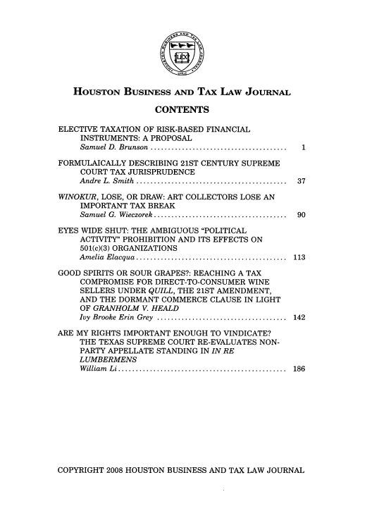 handle is hein.journals/houbtalj8 and id is 1 raw text is: HOUSTON BUSINESS AND TAx LAw JOURNAL
CONTENTS
ELECTIVE TAXATION OF RISK-BASED FINANCIAL
INSTRUMENTS: A PROPOSAL
Sam uel D. Brunson  .......................................
FORMULAICALLY DESCRIBING 21ST CENTURY SUPREME
COURT TAX JURISPRUDENCE
Andre  L. Sm ith  ...........................................  37
WINOKUR, LOSE, OR DRAW: ART COLLECTORS LOSE AN
IMPORTANT TAX BREAK
Sam uel G. W ieczorek  ......................................  90
EYES WIDE SHUT: THE AMBIGUOUS POLITICAL
ACTIVITY PROHIBITION AND ITS EFFECTS ON
501(c)(3) ORGANIZATIONS
Am elia  Elacqua  ...........................................  113
GOOD SPIRITS OR SOUR GRAPES?: REACHING A TAX
COMPROMISE FOR DIRECT-TO-CONSUMER WINE
SELLERS UNDER QUILL, THE 21ST AMENDMENT,
AND THE DORMANT COMMERCE CLAUSE IN LIGHT
OF GRANHOLM V. HEALD
Ivy  Brooke Erin  Grey  .....................................  142
ARE MY RIGHTS IMPORTANT ENOUGH TO VINDICATE?
THE TEXAS SUPREME COURT RE-EVALUATES NON-
PARTY APPELLATE STANDING IN IN RE
LUMBERMENS
W illiam   L i ................................................  186

COPYRIGHT 2008 HOUSTON BUSINESS AND TAX LAW JOURNAL


