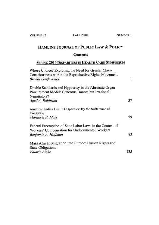 handle is hein.journals/hplp32 and id is 1 raw text is: VOLUME 32

HAMLINE JOURNAL OF PUBLIC LAW & POLICY
Contents
SPRING 2010 DISPARITIES IN HEALTH CARE SYMPOSIUM
Whose Choice? Exploring the Need for Greater Class-
Consciousness within the Reproductive Rights Movement
Brandi Leigh Jones                                      1
Double Standards and Hypocrisy in the Altruistic Organ
Procurement Model: Generous Donors but Irrational
Negotiators?
April A. Robinson                                      37
American Indian Health Disparities: By the Sufferance of
Congress?
Margaret P. Moss                                       59
Federal Preemption of State Labor Laws in the Context of
Workers' Compensation for Undocumented Workers
Benjamin A. Huffman                                    83
Mass African Migration into Europe: Human Rights and
State Obligations
Valarie Blake                                         135

FALL 2010

NUMBER I


