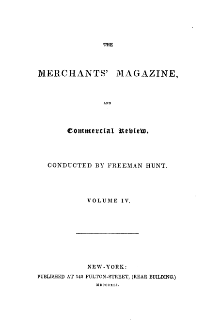 handle is hein.journals/huntsme4 and id is 1 raw text is: THE

MERCHANTS'

MAGAZINE,

CONDUCTED BY FREEMAN HUNT.
VOLUME IV.

NEW-YORK:
PUBLISHED AT 142 FULTON-STREET, (REAR BUILDING.)
MDCCCXLI.


