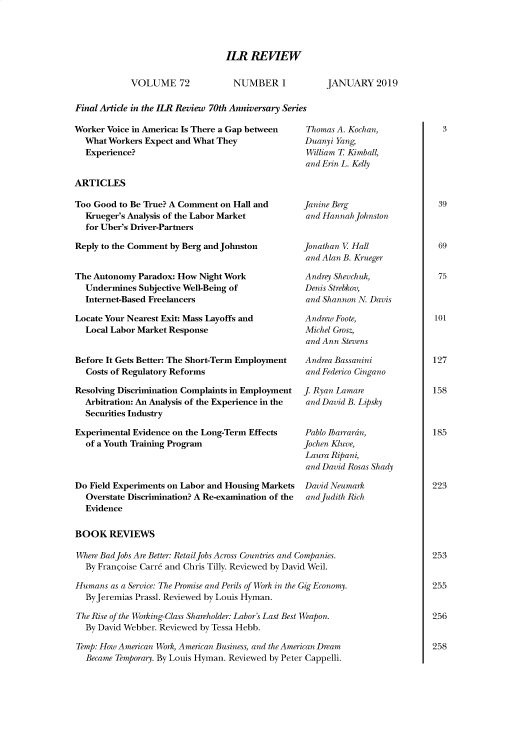 handle is hein.journals/ialrr72 and id is 1 raw text is: 




ILR REVIEW


VOLUME 72


NUMBER 1


JANUARY 2019


Final Article in the ILR Review 70th Anniversary Series


Worker Voice in America: Is There a Gap between
  What Workers Expect and What They
  Experience?


ARTICLES


Too Good to Be True? A Comment on Hall and
  Krueger's Analysis of the Labor Market
  for Uber's Driver-Partners

Reply to the Comment by Berg and Johnston


The Autonomy Paradox: How Night Work
  Undermines Subjective Well-Being of
  Internet-Based Freelancers

Locate Your Nearest Exit: Mass Layoffs and
  Local Labor Market Response


Before It Gets Better: The Short-Term Employment
  Costs of Regulatory Reforms

Resolving Discrimination Complaints in Employment
  Arbitration: An Analysis of the Experience in the
  Securities Industry

Experimental Evidence on the Long-Term Effects
  of a Youth Training Program



Do Field Experiments on Labor and Housing Markets
  Overstate Discrimination? A Re-examination of the
  Evidence


Thomas A. Kochan,
Duanyi Yang,
William T Kimball,
and Erin L. Kelly



Janine Berg
and Hannah Johnston


Jonathan V Hall
and Alan B. Krueger

Andrey Shevchuk,
Denis Strebkov,
and Shannon N. Davis

Andrew Foote,
Michel Grosz,
and Ann Stevens

Andrea Bassanini
and Federico Cingano

J. Ryan Lamare
and David B. Lipsky


Pablo Ibarrarn,
Jochen Kluve,
Laura Ripani,
and David Rosas Shady

David Neumark
and Judith Rich


BOOK REVIEWS

Mhere Bad Jobs Are Better: RetailJobs Across Countries and Companies.
  By Franmoise Carr6 and Chris Tilly. Reviewed by David Weil.

Humans as a Service: The Promise and Perils of Work in the Gig Economy.
  ByJeremias Prassl. Reviewed by Louis Hyman.

The Rise of the Working-Class Shareholder Labor's Last Best Weapon.
  By David Webber. Reviewed by Tessa Hebb.

Temp: How American Work, American Business, and the American Dream
  Became Temporary. By Louis Hyman. Reviewed by Peter Cappelli.


