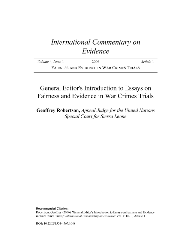 handle is hein.journals/icmevid4 and id is 1 raw text is: 







International Commentary on

               Evidence


Volume 4, Issue 1         2006                   Article 1
       FAIRNESS AND EVIDENCE IN WAR CRIMES TRIALS


  General Editor's Introduction to Essays on
  Fairness  and  Evidence in War Crimes Trials


Geoffrey  Robertson, Appeal  Judge for the United Nations
              Special Court for Sierra Leone


















Recommended Citation:
Robertson, Geoffrey (2006) General Editor's Introduction to Essays on Fairness and Evidence
in War Crimes Trials, International Commentary on Evidence: Vol. 4: Iss. 1, Article 1.


DOI: 10.2202/1554-4567.1048


