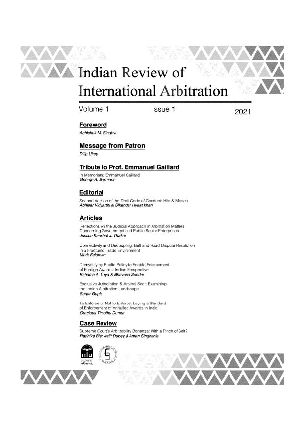 handle is hein.journals/idnrwoilan1 and id is 1 raw text is: Indian Review of
International Arbitration
Volume I                            Issue 1                                2021
Foreword
Abbishok M Singhvi
Message from Patron
Dinip Ukey
Tribute to Prof. Emmanuel Gaillard
In Memor im Ermnrruel Gaillard
George A. Brmann
Editorial
Second Version of the Draft Codte of Conduct Hits & Misses
Abhisar Vidyarmhi & Sikander Hyaat khan
Articles
Reflect one on the Judic'al Apprach in Art rtior Matters
Concerning Government ard Pu b ic ecti  E nte-prises
Justice Kaushal J Thaker
Connect v and Decoupin.r  Belt and oad Dispute Rsouti
a a Fractured Trade Environmert
Mark Feldman
Dernystifying Public Policy to Enable Enforcement
of Foreign Awards Indian Perspective
Kshama A Loya & Shavana Sunder
Exclusive Jurisdiction & Arbitral Seat Examining
the Indian Arbitration Landscape
Sagar Gupta
To Enforce or Not to Eforce: Laying a Standard
of Enorcernt of Annuled Awads in Inla
Gracious Timothy Dunrna
Case Review
Supreme Courts Arbtrablifty Bnana With aPinch a Salt?
Radhika Sishwajit Dubey & Aman Singhania


