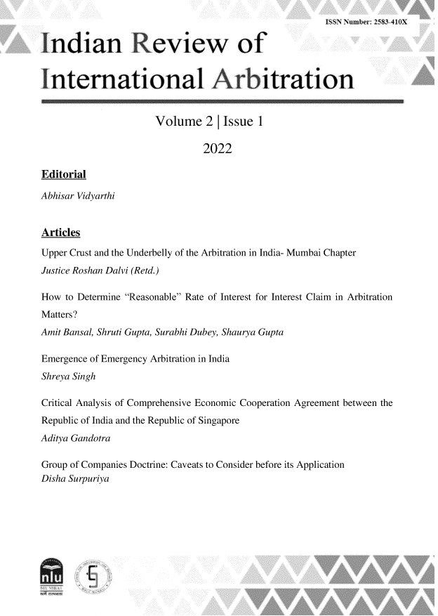 handle is hein.journals/idnrwoilan2 and id is 1 raw text is: ISSNt Number: 2=83-41OX
Indian Review of
International Arbitration
Volume 2       Issue 1
2022
Editorial
Abhisar Vidyarthi
Articles
Upper Crust and the Underbelly of the Arbitration in India- Mumbai Chapter
Justice Roshan Dalvi (Retd.)
How to Determine Reasonable Rate of Interest for Interest Claim in Arbitration
Matters?
Amit Bansal, Shruti Gupta, Surabhi Dubey, Shaurya Gupta
Emergence of Emergency Arbitration in India
Shreya Singh
Critical Analysis of Comprehensive Economic Cooperation Agreement between the
Republic of India and the Republic of Singapore
Aditya Gandotra
Group of Companies Doctrine: Caveats to Consider before its Application
Disha Surpuriya


