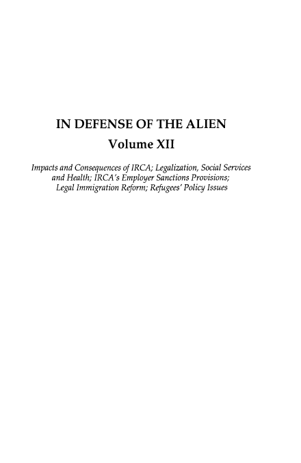 handle is hein.journals/idotaproc12 and id is 1 raw text is: ï»¿IN DEFENSE OF THE ALIEN
Volume XII
Impacts and Consequences of IRCA; Legalization, Social Services
and Health; IRCA's Employer Sanctions Provisions;
Legal Immigration Reform; Refugees' Policy Issues



