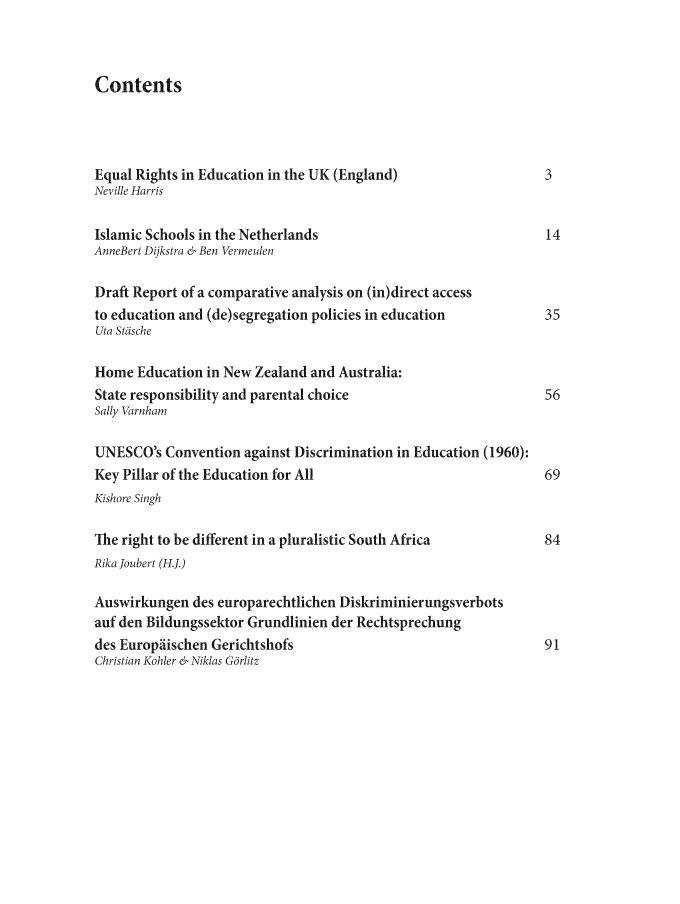 handle is hein.journals/ijelp4 and id is 1 raw text is: Contents

Equal Rights in Education in the UK (England)                     3
Neville Harris
Islamic Schools in the Netherlands                                14
AnneBert Dijkstra & Ben Vermeulen
Draft Report of a comparative analysis on (in)direct access
to education and (de)segregation policies in education            35
Uta Steische
Home Education in New Zealand and Australia:
State responsibility and parental choice                          56
Sally Varnham
UNESCO's Convention against Discrimination in Education (1960):
Key Pillar of the Education for All                               69
Kishore Singh
The right to be different in a pluralistic South Africa           84
Rika Joubert (H.J.)
Auswirkungen des europarechtlichen Diskriminierungsverbots
auf den Bildungssektor Grundlinien der Rechtsprechung
des Europdischen Gerichtshofs                                     91
Christian Kohler & Niklas Gbrlitz


