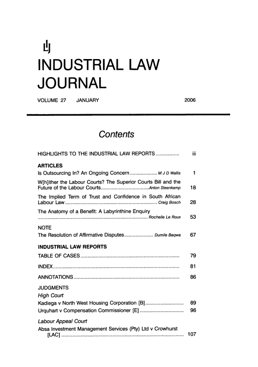handle is hein.journals/iljuta27 and id is 1 raw text is: i
INDUSTRIAL LAW
JOURNAL
VOLUME 27          JANUARY                                             2006
Contents
HIGHLIGHTS TO THE INDUSTRIAL LAW             REPORTS .................    iii
ARTICLES
Is Outsourcing In? An Ongoing Concern .................... M J D Wallis    1
W[h]ither the Labour Courts? The Superior Courts Bill and the
Future of the Labour Courts ................................... Anton Steenkamp  18
The Implied Term of Trust and Confidence in South African
Labour  Law    ................................................................... C raig  Bosch  28
The Anatomy of a Benefit: A Labyrinthine Enquiry
................................................................................ Rochelle  Le  Roux  53
NOTE
The Resolution of Affirmative Disputes ..................... Dumile Baqwa  67
INDUSTRIAL LAW REPORTS
TABLE   O F  CASES   .......................................................................  79
IN D E X   ............................................................................................  8 1
A N N O TATIO N S  ............................................................................ .  86
JUDGMENTS
High Court
Kadiega v North West Housing Corporation [B] ...........................  89
Urquhart v Compensation Commissioner [E] ...............................  96
Labour Appeal Court
Absa Investment Management Services (Pty) Ltd v Crowhurst
[LA C ]  .........................................................................................  10 7


