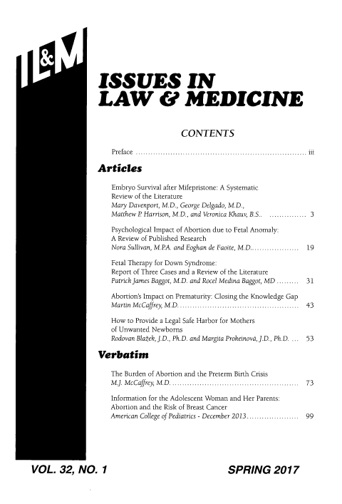 handle is hein.journals/ilmed32 and id is 1 raw text is: 








II4~


ISSUES IN

LAW & MEDICINE


                    CONTENTS

 P re fa c e  .....................................................................  iii

rticles

Embryo Survival after Mifepristone: A Systematic
Review of the Literature
Mary Davenport, M.D., George Delgado, M.D.,
Matthew P Harrison, M.D., and Veronica Khauv, B.S ................. 3

Psychological Impact of Abortion due to Fetal Anomaly:
A Review of Published Research
Nora Sullivan, M.PA. and Eoghan de Faoite, M.D ....................  19

Fetal Therapy for Down Syndrome:
Report of Three Cases and a Review of the Literature
Patrick James Baggot, M.D. and Rocel Medina Baggot, MD .........    31

Abortion's Impact on Prematurity: Closing the Knowledge Gap
M artin M cCaffrey, M .D  ................................................  43

How to Provide a Legal Safe Harbor for Mothers
of Unwanted Newborns
Rodovan Blatek, J. D., Ph.D. and Margita Prokeinova, J.D., Ph.D ...  53

rbatim

The Burden of Abortion and the Preterm Birth Crisis
M J. M cCaffrey, M .D  ...................................................  73

Information for the Adolescent Woman and Her Parents:
Abortion and the Risk of Breast Cancer
American College of Pediatrics - December 2013 ....................  99


VOL. 32, NO. 1


SPRING 2017


AI


Vd


