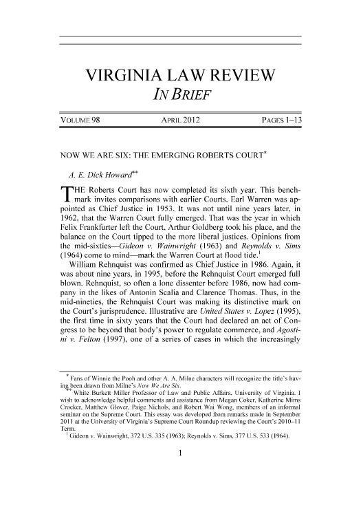 handle is hein.journals/inbrf98 and id is 1 raw text is: 







VIRGINIA LAW REVIEW

                   IN BRIEF


VOLUME 98                   APRIL 2012                   PAGES 1-13



NOW WE ARE SIX: THE EMERGING ROBERTS COURT*

  A. E. Dick Howard**
T HE Roberts Court has now completed its sixth year. This bench-
    mark invites comparisons with earlier Courts. Earl Warren was ap-
pointed as Chief Justice in 1953. It was not until nine years later, in
1962, that the Warren Court fully emerged. That was the year in which
Felix Frankfurter left the Court, Arthur Goldberg took his place, and the
balance on the Court tipped to the more liberal justices. Opinions from
the mid-sixties-Gideon v. Wainwright (1963) and Reynolds v. Sims
(1964) come to mind-mark the Warren Court at flood tide.'
   William Rehnquist was confirmed as Chief Justice in 1986. Again, it
was about nine years, in 1995, before the Rehnquist Court emerged full
blown. Rehnquist, so often a lone dissenter before 1986, now had com-
pany in the likes of Antonin Scalia and Clarence Thomas. Thus, in the
mid-nineties, the Rehnquist Court was making its distinctive mark on
the Court's jurisprudence. Illustrative are United States v. Lopez (1995),
the first time in sixty years that the Court had declared an act of Con-
gress to be beyond that body's power to regulate commerce, and Agosti-
ni v. Felton (1997), one of a series of cases in which the increasingly



  * Fans of Winnie the Pooh and other A. A. Milne characters will recognize the title's hav-
ini been drawn from Milne's Now We Are Six.
   * White Burkett Miller Professor of Law and Public Affairs, University of Virginia. I
wish to acknowledge helpful comments and assistance from Megan Coker, Katherine Mims
Crocker, Matthew Glover, Paige Nichols, and Robert Wai Wong, members of an informal
seminar on the Supreme Court. This essay was developed from remarks made in September
2011 at the University of Virginia's Supreme Court Roundup reviewing the Court's 2010-11
Term.
  Gideon v. Wainwright. 372 U.S. 335 (1963): Reynolds v. Sims, 377 U.S. 533 (1964).


