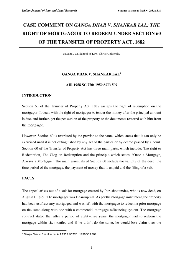 handle is hein.journals/injlolw3 and id is 1 raw text is: 

Indian Journal of Law and Legal Research


CASE COMMENT ON GANGA DHAR V. SHANKAR LAL: THE

RIGHT OF MORTGAGOR TO REDEEM UNDER SECTION 60

         OF   THE   TRANSFER OF PROPERTY ACT, 1882


                       Nayana J M, School of Law, Christ University




                       GANGA   DHAR   V. SHANKAR   LALI


                         AIR 1958 SC 770: 1959 SCR 509


INTRODUCTION


Section 60 of the Transfer of Property Act, 1882 assigns the right of redemption on the
mortgagor. It deals with the right of mortgagor to tender the money after the principal amount
is due, and further, get the possession of the property or the documents restored with him from
the mortgagee.


However, Section 60 is restricted by the proviso to the same, which states that it can only be
exercised until it is not extinguished by any act of the parties or by decree passed by a court.

Section 60 of the Transfer of Property Act has three main parts, which include: The right to
Redemption, The Clog on Redemption and the principle which states, 'Once a Mortgage,
Always a Mortgage.' The main essentials of Section 60 include the validity of the deed, the
time period of the mortgage, the payment of money that is unpaid and the filing of a suit.


FACTS


The appeal arises out of a suit for mortgage created by Purushottamdas, who is now dead, on
August 1, 1899. The mortgagee was Dhanrupmal. As per the mortgage instrument, the property

had been usufructuary mortgaged and was left with the mortgagee to redeem a prior mortgage
on the same along with one with a commercial mortgage refinancing system. The mortgage
contract stated that after a period of eighty-five years, the mortgagor had to redeem the
mortgage within six months, and if he didn't do the same, he would lose claim over the


1 Ganga Dhar v. Shankar Lal AIR 1958 SC 770: 1959 SCR 509


1


Volume II Issue II   ISSN: 2582 8878


