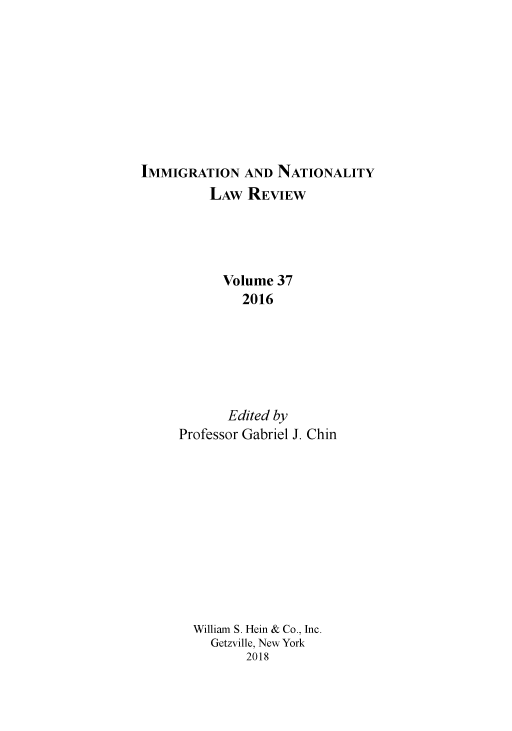 handle is hein.journals/inlr37 and id is 1 raw text is: 









IMMIGRATION AND NATIONALITY
          LAW REVIEW




          Volume 37
              2016






            Edited by
     Professor Gabriel J. Chin


William S. Hein & Co., Inc.
  Getzville, New York
       2018


