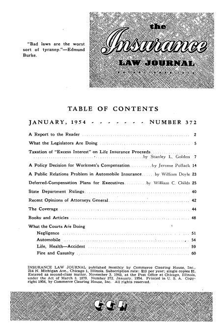 handle is hein.journals/inslj16 and id is 1 raw text is: Bad laws are the worst ; ;,          V     R
sort of tyranny.-Edmund                          A
Burke.
.   .  . . . .. . . . .
TABLE OF CONTENTS
JANUARY, 1954                    -      --NUMBER 372
A   R eport  to  the  R eader  . ......... ............................... .   2
What the Legislators Are Doing .......................             ....    . 5
Taxation of Excess Interest on Life Insurance Proceeds
............................. * ...................... by  S tan ley  L .  G olden  7
A Policy Decision for Workmen's Compensation .......... by Jerome Pollack 14
A Public Relations Problem in Automobile Insurance ..... by William Doyle 23
Deferred-Compensation Plans for Executives .......... by William C. Childs 25
State  D epartm ent  R ulings .................. ..............  ...........  40
Recent Opinions of Attorneys General         .                        ..   . 42
T h e  C ov erage  .........................................  ................ .  44
B ooks- an d  A rticles  ..................................................... .  48
What the Courts Are Doing
Negligence .................................................... .. 51
A u to m ob ile  ......................................................... .  54
L ife,  H ealth- A ccident  ..............................................  59
F ire  and  C asualty  .....................................................  60
INSURANCE LAW JOURNAL published monthly by Commerce Clearing House, Inc.,
214 N. Michigan Ave., Chicago 1, Illinois. Subscription rate: $10 per year; single copies $1.
Entered as second-class matter, November 3, 1943, at the Post Office at Chicago, Illinois,
under the Act of March 3, 1879. Number 372, January, 1954. Printed in U. S. A. Copy-
right 1954, by Commerce Clearing House, Inc. All rights reserved.



