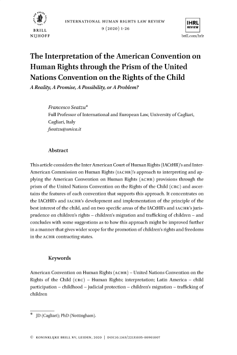 handle is hein.journals/inthurlr9 and id is 1 raw text is: 


               INTERNATIONAL  HUMAN   RIGHTS LAW REVIEW           IHRL
  BRILL                       9 (2020) 1-26                       REVIEW
N IJ H O F F                                                   brill.com/hrlr



The   Interpretation of the American Convention on

Human Rights through the Prism of the United

Nations Convention on the Rights of the Child

A Reality, A Promise, A Possibility, orA Problem?



        Francesco Seatzu*
        Full Professor of International and European Law, University of Cagliari,
        Cagliari, Italy
        fseatzu@unica.it



        Abstract


This article considers the Inter American Court of Human Rights (IACtHR)'s and Inter-
American Commission on Human  Rights (IACHR)'s approach to interpreting and ap-
plying the American Convention on Human Rights (ACHR) provisions through the
prism of the United Nations Convention on the Rights of the Child (CRC) and ascer-
tains the features of each convention that supports this approach. It concentrates on
the IACtHR's and IACHR's development and implementation of the principle of the
best interest of the child, and on two specific areas of the IACtHR's and IACHR's juris-
prudence on children's rights - children's migration and trafficking of children - and
concludes with some suggestions as to how this approach might be improved further
in a manner that gives wider scope for the promotion of children's rights and freedoms
in the ACHR contracting states.



        Keywords


American Convention on Human Rights (ACHR) - United Nations Convention on the
Rights of the Child (CRC) - Human Rights; interpretation; Latin America - child
participation - childhood - judicial protection - children's migration - trafficking of
children



*  JD (Cagliari); PhD (Nottingham).


© KONINKLIJKE BRILL NV, LEIDEN, 2020  DOI:10.1163/22131035-00901007


