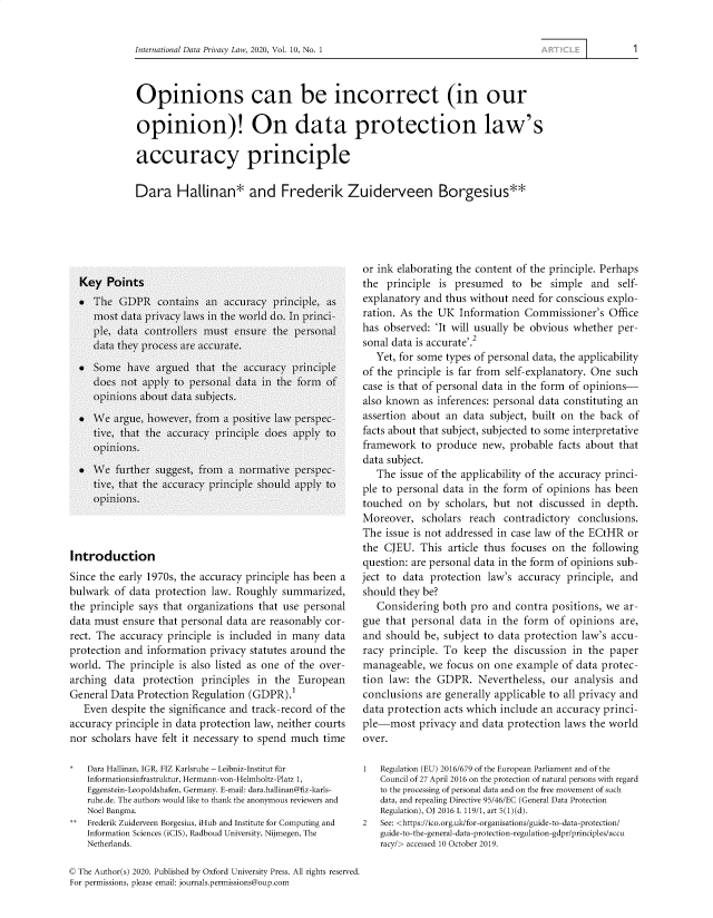 handle is hein.journals/intldatpc10 and id is 1 raw text is: 


International Data Privacy Law, 2020, Vol. 10, No. 1


Opinions can be incorrect (in our

opinion)! On data protection law's

accuracy principle

Dara Hallinan* and Frederik Zuiderveen Borgesius**


Introduction
Since the early 1970s, the accuracy principle has been a
bulwark  of data protection law. Roughly  summarized,
the principle says that organizations that use personal
data must  ensure that personal data are reasonably cor-
rect. The accuracy principle is included in many  data
protection and information  privacy statutes around the
world. The  principle is also listed as one of the over-
arching  data protection  principles in the  European
General Data Protection Regulation (GDPR).'
   Even despite the significance and track-record of the
accuracy principle in data protection law, neither courts
nor scholars have felt it necessary to spend much time

*   Dara Hallinan, IGR, FIZ Karlsruhe - Leibniz-Institut fur
    Informationsinfrastruktur, Hermann-von-Helmholtz-Platz 1,
    Eggenstein-Leopoldshafen, Germany. E-mail: dara.hallinan@fiz-karls-
    ruhe.de. The authors would like to thank the anonymous reviewers and
    Noel Bangma.
**  Frederik Zuiderveen Borgesius, iHub and Institute for Computing and
    Information Sciences (iCIS), Radboud University, Nijmegen, The
    Netherlands.


or ink elaborating the content of the principle. Perhaps
the  principle is presumed   to  be  simple  and  self-
explanatory and thus without need  for conscious explo-
ration. As the UK  Information  Commissioner's   Office
has observed: 'It will usually be obvious whether per-
sonal data is accurate'.2
   Yet, for some types of personal data, the applicability
of the principle is far from self-explanatory. One such
case is that of personal data in the form of opinions-
also known  as inferences: personal data constituting an
assertion about an  data subject, built on the back of
facts about that subject, subjected to some interpretative
framework   to produce  new, probable  facts about that
data subject.
   The issue of the applicability of the accuracy princi-
ple to personal data in the form  of opinions has been
touched  on  by scholars, but not  discussed in depth.
Moreover,   scholars reach  contradictory  conclusions.
The  issue is not addressed in case law of the ECtHR or
the CJEU.  This  article thus focuses on the following
question: are personal data in the form of opinions sub-
ject to data protection  law's accuracy principle, and
should they be?
   Considering  both pro  and contra positions, we  ar-
gue  that personal data  in the form  of opinions  are,
and  should be, subject to data protection law's accu-
racy principle. To  keep  the discussion in the  paper
manageable,  we  focus on one example  of data protec-
tion law: the  GDPR.   Nevertheless, our  analysis and
conclusions  are generally applicable to all privacy and
data protection acts which include an accuracy princi-
ple-most   privacy and  data protection laws the world
over.

1   Regulation (EU) 2016/679 of the European Parliament and of the
    Council of 27 April 2016 on the protection of natural persons with regard
    to the processing of personal data and on the free movement of such
    data, and repealing Directive 95/46/EC (General Data Protection
    Regulation), OJ 2016 L 119/1, art 5(1)(d).
2   See: <https://ico.org.uk/for-organisations/guide-to-data-protection/
    guide-to-the-general-data-protection-regulation-gdpr/principles/accu
    racy/> accessed 10 October 2019.


© The Author(s) 2020. Published by Oxford University Press. All rights reserved.
For permissions, please email: journals.permissions@oup.com


1


