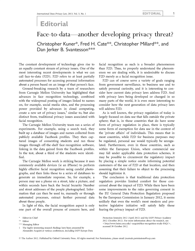 handle is hein.journals/intldatpc3 and id is 1 raw text is: 


International Data Privacy Law, 2013, Vol. 3, No. 1


Face-to-data another developing privacy threat?

Christopher Kuner*, Fred H. Cate**, Christopher Millard**, and
Dan Jerker B. Svantesson***


The  constant development  of technology  gives rise to
an equally constant stream of privacy issues. One of the
most  interesting recent developments is what  we can
call face-to-data (F2D). F2D refers to at least partially
automated  processes for accessing personal information
about a person based on an image  of that person's face.
   Ground-breaking  research by a  team of researchers
from  Carnegie Mellon  University has highlighted that
advances  in  face recognition  technology, combined
with the widespread posting of images linked to names
on, for example, social media sites, and the processing
power   provided  by  advances  in  cloud  computing,
create a new set of privacy issues,' similar to, but also
distinct from, traditional privacy issues associated with
facial recognition.
   The Carnegie Mellon  University team ran a series of
experiments.  For example,  using a  search tool, they
built up a database of images and names collected from
publicly available Facebook  profiles. They then  cap-
tured  images  of consenting  students and  ran  those
images  through off-the-shelf face-recognition software,
linking in the data gained from the Facebook  profiles.
In the test, about a third of the students were identi-
fied.
   The Carnegie Mellon  work is striking because it uses
commonly   available devices (ie an iPhone) to perform
highly effective facial recognition using candid photo-
graphs, and then links those to a series of databases to
generate an  immediate  response.  So, for example,  a
person may  use a phone on  a street, take a picture, and
within seconds  have back the Social Security Number
and street addresses of the people photographed. Infor-
mation  that can then be used to, manually or through
automated   processes, extract further  personal  data
about those people.
   In light of this, the facial recognition aspect is only
one  part of the overall process of concern here, and

*  Editor-in-Chief
** Editor
*** Managing Editor
1  The highly interesting research findings have been presented by
   Alessandro Acquisti at various conferences, including IAPP Europe Data


facial recognition as such is a broader  phenomenon
than F2D.  Thus, to properly understand  the phenom-
enon  we  are dealing with, it is undesirable to discuss
F2D  merely as a facial recognition issue.
   F2D  can of course serve a variety of goals ranging
from  government  surveillance, to business use and to
satisfy personal curiosity, and it is interesting to con-
sider how  current data privacy laws address F2D. And
with  privacy laws being developed  or  changed in  so
many  parts of the world, it is even more interesting to
consider how  the next generation of data privacy laws
will address F2D.
   As is well known, the privacy regulation of today is
largely focused on data use that falls outside the private
sphere; that is, in those countries that do have some
form  of privacy regulation in place, there is typically
some  form  of exemption for data use in the context of
the 'private affairs' of individuals. This means that in
most  countries, while F2D for business purposes  may
be regulated, personal use would  typically be unregu-
lated. Furthermore,  even in those  countries, such as
within  the European   Union,  where  commercial   use
may  fall under applicable data protection schemes, it
may  be  possible to circumvent the regulatory impact
by placing a  simple notice onsite informing potential
customers  of the use of F2D at that location, and then
assuming  that their failure to object to the processing
should legitimize it.
   The  conclusion is that traditional data protection
regulation provides  limited comfort   for those con-
cerned about the impact of F2D. While  there have been
some  improvements   to the rules governing consent in
the EU  General  Data Protection  Regulation proposed
by the European  Commission   in January 2012, it seems
unlikely that even the world's most modern   and  pro-
tective legislative initiative will satisfy fully those
fearing the privacy impact of F2D.

   Protection Intensive 2012 (April 2012) and the IAPP Privacy Academy
   2012 (October 2012). For more information about the research, see:
   <http://www.heinz.cmu.edu/-acquisti/face-recognition-study-FAQ/>,
   accessed 30 October 2012.


C The Author 2012. Published by Oxford University Press. All rights reserved. For Permissions, please email: journals.permissions@oup.com


1


