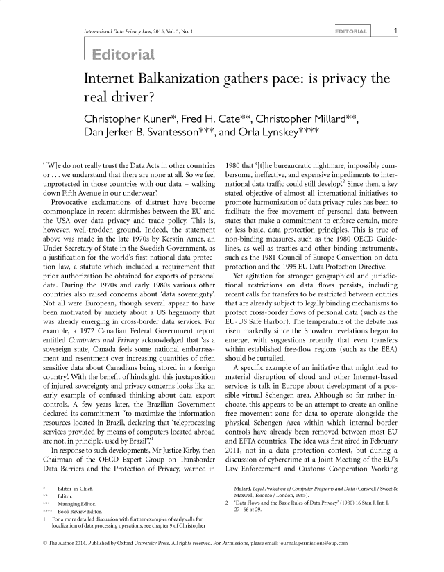 handle is hein.journals/intldatpc5 and id is 1 raw text is: 


International Data Privacy Law, 2015, Vol. 5, No. 1


Internet Balkanization gathers pace: is privacy the

real driver?

Christopher Kuner*, Fred H. Cate**, Christopher Millard**,
Dan Jerker B. Svantesson***, and Orla Lynskey****


'[W] e do not really trust the Data Acts in other countries
or ... we understand that there are none at all. So we feel
unprotected in those countries with our data - walking
down  Fifth Avenue in our underwear'.
   Provocative exclamations  of distrust have become
commonplace   in recent skirmishes between the EU and
the USA   over data privacy and  trade policy. This is,
however,  well-trodden ground. Indeed,  the statement
above was  made  in the late 1970s by Kerstin Amer, an
Under  Secretary of State in the Swedish Government, as
a justification for the world's first national data protec-
tion law, a statute which included a requirement that
prior authorization be obtained for exports of personal
data. During the  1970s and early 1980s various other
countries also raised concerns about 'data sovereignty'.
Not  all were European, though several appear to have
been motivated  by anxiety about a US  hegemony  that
was  already emerging in cross-border data services. For
example, a  1972 Canadian  Federal Government  report
entitled Computers and Privacy acknowledged that 'as a
sovereign state, Canada feels some national embarrass-
ment  and resentment over increasing quantities of often
sensitive data about Canadians being stored in a foreign
country'. With the benefit of hindsight, this juxtaposition
of injured sovereignty and privacy concerns looks like an
early example of confused  thinking about data export
controls. A few years later, the Brazilian Government
declared its commitment  to maximize the information
resources located in Brazil, declaring that 'teleprocessing
services provided by means of computers located abroad
are not, in principle, used by Brazil.'
   In response to such developments, Mr Justice Kirby, then
Chairman  of the OECD Expert Group on Transborder
Data Barriers and the Protection of Privacy, warned in

*    Editor-in-Chief.
**   Editor.
***  Managing Editor.
**** Book Review Editor.
1  For a more detailed discussion with further examples of early calls for
   localization of data processing operations, see chapter 9 of Christopher


1980 that '[t] he bureaucratic nightmare, impossibly cum-
bersome, ineffective, and expensive impediments to inter-
national data traffic could still develop'.2 Since then, a key
stated objective of almost all international initiatives to
promote  harmonization of data privacy rules has been to
facilitate the free movement of personal data between
states that make a commitment to enforce certain, more
or less basic, data protection principles. This is true of
non-binding  measures, such as the 1980 OECD   Guide-
lines, as well as treaties and other binding instruments,
such as the 1981 Council of Europe Convention on data
protection and the 1995 EU Data Protection Directive.
   Yet agitation for stronger geographical and jurisdic-
tional restrictions on data  flows persists, including
recent calls for transfers to be restricted between entities
that are already subject to legally binding mechanisms to
protect cross-border flows of personal data (such as the
EU-US  Safe Harbor). The temperature of the debate has
risen markedly since the Snowden  revelations began to
emerge,  with suggestions recently that even transfers
within established free-flow regions (such as the EEA)
should be curtailed.
   A specific example of an initiative that might lead to
material disruption of cloud and other Internet-based
services is talk in Europe about development of a pos-
sible virtual Schengen area. Although so far rather in-
choate, this appears to be an attempt to create an online
free movement  zone  for data to operate alongside the
physical Schengen  Area within which  internal border
controls have already been removed  between most  EU
and EFTA  countries. The idea was first aired in February
2011, not  in a data protection context, but during a
discussion of cybercrime at a Joint Meeting of the EU's
Law  Enforcement  and  Customs  Cooperation  Working

   Millard, Legal Protection of Computer Programs and Data (Carswell / Sweet &
   Maxwell, Toronto / London, 1985).
2  'Data Flows and the Basic Rules of Data Privacy' (1980) 16 Stan J. Int. L
   27-66 at 29.


C The Author 2014. Published by Oxford University Press. All rights reserved. For Permissions, please email: journals.permissions@oup.com


1


