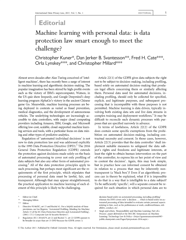 handle is hein.journals/intldatpc7 and id is 1 raw text is: 


International Data Privacy Law, 2017, Vol. 7, No. 1


Machine learning with personal data: is data

protection law smart enough to meet the

challenge?

Christopher Kuner*, Dan Jerker B. Svantesson**, Fred H. Cate***,
Orla Lynskey***, and Christopher Millard***


Almost  seven decades after Alan Turing conceived of 'intel-
ligent machines', there has recently been a surge of interest
in machine learning and algorithmic decision-making. The
popular imagination has been stirred by high-profile events
such as the victory of IBM's supercomputer,  Watson,  in
the US quiz show  Jeopardy, and Google Deepmind's  deep
learning program AlphaGo's  victory in the ancient Chinese
game  Go. Meanwhile,  machine  learning processes are be-
ing deployed  in contexts as varied as fraud prevention,
medical diagnostics, and the development of autonomous
vehicles. The underlying technologies are increasingly ac-
cessible to data controllers, with major cloud computing
providers including Amazon,  IBM, Google, and  Microsoft
offering low-cost, scalable, cloud-supported machine learn-
ing services and tools, with a particular focus on data min-
ing and other types of predictive analytics.
   Regulation of 'automated  individual decisions' is not
new  to data protection law and was  addressed explicitly
in the 1995 Data Protection Directive (DPD).1  The 2016
General  Data  Protection  Regulation  (GDPR)   extends
the protection against decisions made solely on the basis
of automated  processing  to cover not only profiling of
data subjects but also any other form of automated pro-
cessing.2 All of the data protection principles apply to
such processing, but perhaps most  significant are the re-
quirements  of the first principle, which stipulates that
processing  of personal data  must  be lawful, fair, and
transparent. Although  that may  appear straightforward,
the practical application to machine learning of each el-
ement  of this principle is likely to be challenging.

*   Editor-in-Chief.
**  Managing Editor.
*** Editor.
1   Directive 95/46/EC, art 15 and Recital 41. For a helpful analysis of these
    provisions, see Lee Bygrave, 'Automated Profiling, Minding the Machine:
    Article 15 of the EC Data Protection Directive and Automated Profiling',
    (2001) 17(1) Computer Law & Security Reviewl7.
2   Regulation (EU) 2016/679, art 22 and Recital 71. art 22 GDPR appears to
    be broader in scope than art 15 DPD because the GDPR covers 'a


   Article 22(1) of the GDPR gives data subjects the right
not to be subject to decision-making, including profiling,
based solely on automated  decision-making  that produ-
ces legal effects concerning them  or similarly affecting
them.  Personal data used  for automated   decisions, in-
cluding profiling, should only be collected for specified,
explicit, and legitimate purposes, and  subsequent  pro-
cessing that is incompatible with those purposes  is not
permitted. Machine  learning is data driven, typically in-
volving both  existing data sets and live data streams in
complex  training and deployment  workflows.3 It may  be
difficult to reconcile such dynamic processes with pur-
poses that are specified narrowly in advance.
   In terms  of lawfulness, Article 22(2) of the GDPR
does contain  some  specific exemptions from  the prohi-
bition on  automated   decision-making,  including con-
tractual necessity and consent. In those cases, however,
Article 22(3) provides that the data controller 'shall im-
plement  suitable measures  to safeguard  the data  sub-
ject's rights and freedoms  and  legitimate interests, at
least the right to obtain human intervention on the part
of the controller, to express his or her point of view and
to contest the  decision'. Again, this may look  simple,
but in practice how  can informed   consent be obtained
in relation to a process  that may  be  inherently non-
transparent (a 'black box')? Even if an algorithmic pro-
cess can in theory be explained, what if it is impossible
to do that in a way that is intelligible to a data subject?
To be sufficiently 'specific', will a separate consent be re-
quired for each  situation in which personal data are to

    decision based solely on automated processing, including profiling'
    whereas the DPD covers only 'a decision ... which is based solely on au-
    tomated processing of data intended to evaluate certain personal aspects
    relating to him, such as his performance at work, creditworthiness, reli-
    ability, conduct, etc'.
3   Singh and others, 'Responsibility and Machine Learning: Part of a
    Process', paper delivered at the MCCRC Symposium on Machine
    Learning: Technology Law & Policy <https://queenmaryuniversit907-
    public.sharepoint.com/Pages/Symposium-2016.aspx>


© The Author 2017. Published by Oxford University Press. All rights reserved. For Permissions, please email: journals.permissions@oup.com


1


