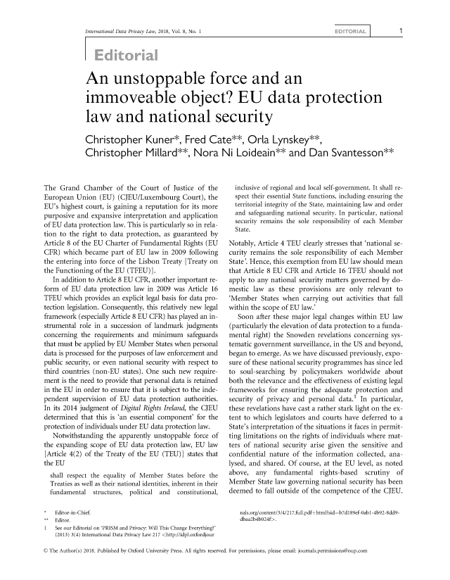 handle is hein.journals/intldatpc8 and id is 1 raw text is: 


International Data Privacy Law, 2018, Vol. 8, No. 1


An unstoppable force and an

immoveable object? EU data protection

law and national security

Christopher Kuner*, Fred Cate**, Orla Lynskey**,
Christopher Millard**, Nora Ni Loideain** and Dan Svantesson**


The  Grand  Chamber   of the Court  of Justice of the
European  Union  (EU)  (CJEU/Luxembourg   Court), the
EU's highest court, is gaining a reputation for its more
purposive and expansive interpretation and application
of EU data protection law. This is particularly so in rela-
tion to the right to data protection, as guaranteed by
Article 8 of the EU Charter of Fundamental Rights (EU
CFR)  which became  part of EU  law in 2009 following
the entering into force of the Lisbon Treaty [Treaty on
the Functioning of the EU (TFEU)].
   In addition to Article 8 EU CFR, another important re-
form  of EU data protection law in 2009 was Article 16
TFEU  which provides an explicit legal basis for data pro-
tection legislation. Consequently, this relatively new legal
framework  (especially Article 8 EU CFR) has played an in-
strumental role in a succession of landmark judgments
concerning the requirements and  minimum   safeguards
that must be applied by EU Member States when personal
data is processed for the purposes of law enforcement and
public security, or even national security with respect to
third countries (non-EU states). One such new require-
ment is the need to provide that personal data is retained
in the EU in order to ensure that it is subject to the inde-
pendent  supervision of EU data protection authorities.
In its 2014 judgment of Digital Rights Ireland, the CJEU
determined that this is 'an essential component' for the
protection of individuals under EU data protection law.
   Notwithstanding the apparently unstoppable force of
the expanding scope of EU  data protection law, EU law
[Article 4(2) of the Treaty of the EU (TEU)] states that
the EU
  shall respect the equality of Member States before the
  Treaties as well as their national identities, inherent in their
  fundamental  structures, political and constitutional,


Editor-in-Chief.
Editor.
See our Editorial on 'PRISM and Privacy: Will This Change Everything?'
(2013) 3(4) International Data Privacy Law 217 <http://idpl.oxfordjour


  inclusive of regional and local self-government. It shall re-
  spect their essential State functions, including ensuring the
  territorial integrity of the State, maintaining law and order
  and safeguarding national security. In particular, national
  security remains the sole responsibility of each Member
  State.

Notably, Article 4 TEU clearly stresses that 'national se-
curity remains the sole responsibility of each Member
State'. Hence, this exemption from EU law should mean
that Article 8 EU CFR and Article 16 TFEU  should not
apply to any national security matters governed by do-
mestic law  as these provisions  are only relevant to
'Member   States when  carrying out activities that fall
within the scope of EU law.'
   Soon after these major legal changes within EU law
(particularly the elevation of data protection to a funda-
mental right) the Snowden  revelations concerning sys-
tematic government  surveillance, in the US and beyond,
began to emerge. As we have discussed previously, expo-
sure of these national security programmes has since led
to  soul-searching by policymakers  worldwide   about
both the relevance and the effectiveness of existing legal
frameworks  for ensuring the adequate protection and
security of privacy and personal data.' In particular,
these revelations have cast a rather stark light on the ex-
tent to which legislators and courts have deferred to a
State's interpretation of the situations it faces in permit-
ting limitations on the rights of individuals where mat-
ters of national security arise given the sensitive and
confidential nature of the information collected, ana-
lysed, and shared. Of course, at the EU level, as noted
above,  any   fundamental   rights-based     scrutiny   of
Member   State law governing national security has been
deemed  to fall outside of the competence of the CJEU.

   nals.org/content/3/4/217.full.pdf+html?sid=b7d1 89ef-Oab 1-4b92-8dd9-
   dbaa2b4bO24f>.


© The Author(s) 2018. Published by Oxford University Press. All rights reserved. For permissions, please email: journals.permissions@oup.com


1


1


