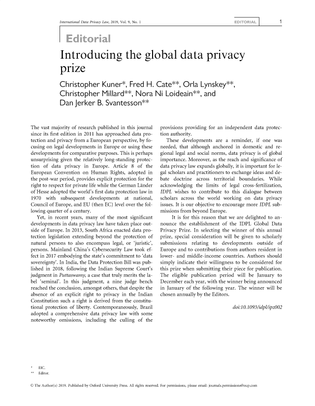 handle is hein.journals/intldatpc9 and id is 1 raw text is: 


International Data Privacy Law, 2019, Vol. 9, No. 1


Introducing the global data privacy

prize


            Christopher Kuner*, Fred H.
            Christopher Millard**, Nora
            Dan Jerker B. Svantesson**



The vast majority of research published in this journal
since its first edition in 2011 has approached data pro-
tection and privacy from a European perspective, by fo-
cusing on legal developments in Europe or using these
developments for comparative purposes. This is perhaps
unsurprising given the relatively long-standing protec-
tion of  data privacy in  Europe. Article 8  of the
European  Convention  on Human   Rights, adopted in
the post-war period, provides explicit protection for the
right to respect for private life while the German Lander
of Hesse adopted the world's first data protection law in
1970  with   subsequent  developments  at  national,
Council of Europe, and EU (then EC) level over the fol-
lowing quarter of a century.
   Yet, in recent years, many of the most significant
developments in data privacy law have taken place out-
side of Europe. In 2013, South Africa enacted data pro-
tection legislation extending beyond the protection of
natural persons to also encompass legal, or 'juristic',
persons. Mainland China's Cybersecurity Law took ef-
fect in 2017 embodying the state's commitment to 'data
sovereignty'. In India, the Data Protection Bill was pub-
lished in 2018, following the Indian Supreme Court's
judgment in Puttaswamy, a case that truly merits the la-
bel 'seminal'. In this judgment, a nine judge bench
reached the conclusion, amongst others, that despite the
absence of an explicit right to privacy in the Indian
Constitution such a right is derived from the constitu-
tional protection of liberty. Contemporaneously, Brazil
adopted a comprehensive  data privacy law with some
noteworthy  omissions, including the culling of the


Cate**, Orla Lynskey**,
Ni  Loideain**, and





  provisions providing for an independent data protec-
  tion authority.
     These developments  are a  reminder, if one was
  needed, that although anchored in domestic  and re-
  gional legal and social norms, data privacy is of global
  importance. Moreover, as the reach and significance of
  data privacy law expands globally, it is important for le-
  gal scholars and practitioners to exchange ideas and de-
  bate  doctrine across territorial boundaries. While
  acknowledging  the limits of legal cross-fertilization,
  IDPL  wishes to contribute to this dialogue between
  scholars across the world working  on  data privacy
  issues. It is our objective to encourage more IDPL sub-
  missions from beyond Europe.
       It is for this reason that we are delighted to an-
  nounce  the establishment of the IDPL  Global Data
  Privacy Prize. In selecting the winner of this annual
  prize, special consideration will be given to scholarly
  submissions  relating to  developments  outside  of
  Europe and  to contributions from authors resident in
  lower- and middle-income  countries. Authors should
  simply indicate their willingness to be considered for
  this prize when submitting their piece for publication.
  The  eligible publication period will be January to
  December  each year, with the winner being announced
  in January of the following year. The winner will be
  chosen annually by the Editors.

                                doi:10.1093/idpl/ipz002


*  EIC.
** Editor.


© The Author(s) 2019. Published by Oxford University Press. All rights reserved. For permissions, please email: journals.permissions@oup.com


1


