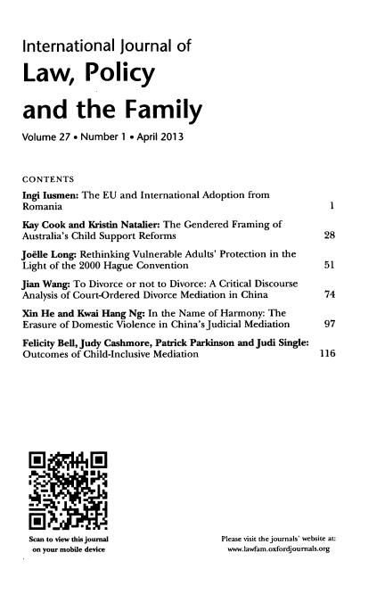 handle is hein.journals/intlpf27 and id is 1 raw text is: ï»¿International journal of
Law, Policy
and the Family
Volume 27 * Number 1 * April 2013
CONTENTS
Ingi lusmen: The EU and International Adoption from
Romania
Kay Cook and Kristin Natalier: The Gendered Framing of
Australia's Child Support Reforms
Joflie Long: Rethinking Vulnerable Adults' Protection in the
Light of the 2000 Hague Convention
Jian Wang: To Divorce or not to Divorce: A Critical Discourse
Analysis of Court-Ordered Divorce Mediation in China
Xin He and Kwai Hang Ng: In the Name of Harmony: The
Erasure of Domestic Violence in China's Judicial Mediation
Felicity Bell, Judy Cashmore, Patrick Parkinson and Judi Single:
Outcomes of Child-Inclusive Mediation

Scan to view this journal
on your mobile device

Please visit the journals' website at:
www.lawfam.oxfordjournals.org

1

28
51
74
97
116


