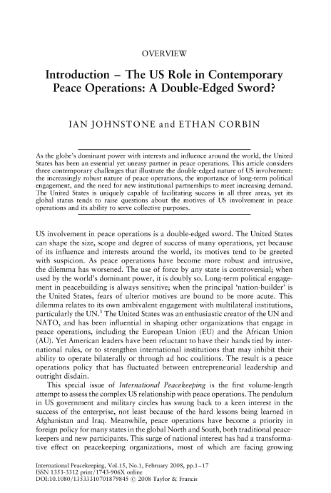 handle is hein.journals/intlpkpg15 and id is 1 raw text is: 





OVERVIEW


   Introduction - The US Role in Contemporary
     Peace Operations: A Double-Edged Sword?



          IAN   JOHNSTONE and ETHAN CORBIN



As the globe's dominant power with interests and influence around the world, the United
States has been an essential yet uneasy partner in peace operations. This article considers
three contemporary challenges that illustrate the double-edged nature of US involvement:
the increasingly robust nature of peace operations, the importance of long-term political
engagement, and the need for new institutional partnerships to meet increasing demand.
The United States is uniquely capable of facilitating success in all three areas, yet its
global status tends to raise questions about the motives of US involvement in peace
operations and its ability to serve collective purposes.


US involvement  in peace operations is a double-edged sword. The United States
can shape the size, scope and degree of success of many operations, yet because
of its influence and interests around the world, its motives tend to be greeted
with suspicion. As peace operations have  become  more  robust and intrusive,
the dilemma  has worsened. The use of force by any state is controversial; when
used by the world's dominant power, it is doubly so. Long-term political engage-
ment  in peacebuilding is always sensitive; when the principal 'nation-builder' is
the United States, fears of ulterior motives are bound to be more acute. This
dilemma  relates to its own ambivalent engagement with multilateral institutions,
particularly the UN.1 The United States was an enthusiastic creator of the UN and
NATO,   and  has been influential in shaping other organizations that engage in
peace operations, including the European Union  (EU)  and the African Union
(AU). Yet American leaders have been reluctant to have their hands tied by inter-
national rules, or to strengthen international institutions that may inhibit their
ability to operate bilaterally or through ad hoc coalitions. The result is a peace
operations policy that has fluctuated between entrepreneurial leadership and
outright disdain.
   This  special issue of International Peacekeeping is the first volume-length
attempt to assess the complex US relationship with peace operations. The pendulum
in US government  and military circles has swung back to a keen interest in the
success of the enterprise, not least because of the hard lessons being learned in
Afghanistan and  Iraq. Meanwhile, peace operations have become  a priority in
foreign policy for many states in the global North and South, both traditional peace-
keepers and new participants. This surge of national interest has had a transforma-
tive effect on peacekeeping organizations, most of which  are facing growing

International Peacekeeping, Vol.15, No.1, February 2008, pp.1-17
ISSN 1353-3312 print/1743-906X online
DOI:10.1080/13533310701879845 © 2008 Taylor & Francis


