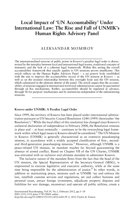 handle is hein.journals/intlpkpg19 and id is 1 raw text is: 





     Local Impact of 'UN Accountability' Under
International Law: The Rise and Fall of UNMIK's
               Human Rights Advisory Panel



                   ALEKSANDAR MOMIROV



The internationalized exercise of public power in Kosovo's peculiar legal order is charac-
terized by the interplay between local and international legal norms, traditional concepts of
immunity and the lack of a coherent legal framework. Within this setting the overall
accountability framework that usually applies to UN missions proves insufficient. This
article reflects on the Human Rights Advisory Panel - a sui generis body established
with the aim to improve the accountability record of the UN mission in Kosovo - as
well as on the strained relationship between this oversight body and the UN mission,
which culminated in the ultimate demise of the panel. The article argues that the account-
ability of missions engaged in international territorial administration cannot be guaranteed
through ad hoc mechanisms. Rather, accountability should be regulated in advance,
through 'fit-for-purpose' mechanisms and by institutions independent of the administering
missions.



Kosovo  under UNMIK:   A Peculiar Legal Order
Since 1999, the territory of Kosovo has been placed under international adminis-
tration pursuant to UN Security Council Resolution 1244 (1999) (hereinafter 'the
Resolution').1 While the local effect of this resolution has changed since Kosovo's
unilateral declaration of independence in February 2008, the Resolution remains
in place and - at least nominally - continues to be the overarching legal frame-
work within which legal issues in Kosovo should be considered.2 The UN Mission
in Kosovo  (UNMIK)   is generally characterized as an extensive peacekeeping
mission, in accordance with a widely accepted classification of first-, second-
and third-generation peacekeeping missions.3 However, although UNMIK is   a
peace-related UN  mission, its mandate reaches far beyond  guaranteeing the
absence of armed  conflict. Based on Chapter VII of the UN Charter, UNMIK
was entrusted with an inclusive and ultimate mandate to administer Kosovo.
   The  inclusive nature of the mandate flows from the fact that the head of the
UN   mission, the Special Representative of the Secretary-General (SRSG), is
empowered   to exercise legislative and executive authority, while at the same
time being responsible for the administration of justice.4 In other words, in
addition to maintaining peace, missions such as UNMIK   'set and enforce the
law, establish customs services and regulations, set and collect business and
personal taxes, attract foreign investment, adjudicate property disputes and
liabilities for war damage, reconstruct and operate all public utilities, create a

International Peacekeeping, Vol.19, No.1, February 2012, pp.3-18
ISSN 1353-3312 print/1743-906X online
http://dx.doi.org/10.1080/13533312.2012.642139 © 2012 Taylor & Francis


