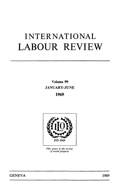 handle is hein.journals/intlr99 and id is 1 raw text is: INTERNATIONAL
LABOUR REVIEW
Volume 99
JANUARY-JUNE
1969

1919 -1969
Fifty years in the service
of social progress

GENEVA                                1969

GENEVA

1969



