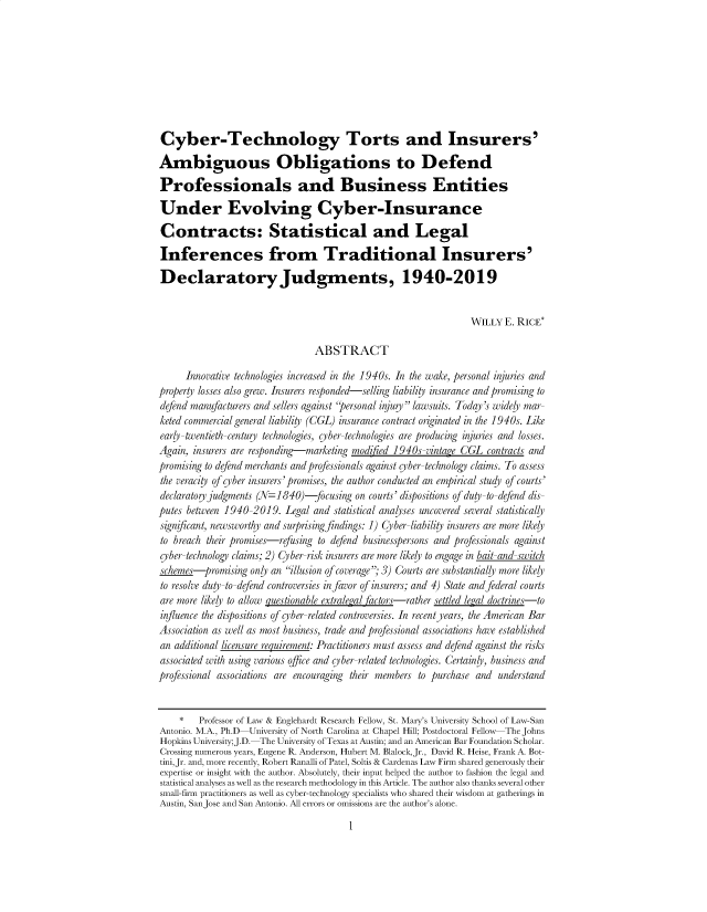 handle is hein.journals/iprop24 and id is 1 raw text is: 









Cyber-Technology Torts and Insurers'

Ambiguous Obligations to Defend

Professionals and Business Entities

Under Evolving Cyber-Insurance

Contracts: Statistical and Legal

Inferences from Traditional Insurers'

Declaratory Judgments, 1940-2019


                                                                 WILLY  E. RICE*

                                ABSTRACT

      Innovative technologies increased in the 1940s. In the wake, personal injuries and
property losses also grew. Insurers responded-selling liability insurance and promising to
defend manufacturers and sellers against personal injury lawsuits. Today's widely mar-
keted commercial general liabiliy (CGL) insurance contract originated in the 1940s. Like
early-twentieth-century technologies, cyber-technologies are producing injuries and losses.
Again, insurers are responding-marketing modified 1940s-vintage CGL contracts and
promising to defend merchants and professionals against cyber-technology claims. To assess
the veracity of cber insurers' promises, the author conducted an empirical study of courts'
declaratory judgments (N=1840)-focusing  on courts' dispositions of duty-to-defend dis-
putes between 1940-2019.  Legal and statistical analyses uncovered several statistically
significant, newsworthy and surprising findings: 1) Cyber-liability insurers are more likely
to breach their promises-refusing to defend businesspersons and professionals against
cyber-technology claims; 2) Cyber-risk insurers are more likely to engage in bait-and-switch
schemes-promising  only an illusion ofcoverage; 3) Courts are substantialy more likely
to resolve duty-to-defend controversies in favor of insurers; and 4) State and federal courts
are more likely to allow questionable extralegal factors-rather settled legal doctrines-to
influence the dispositions of cyber-related controversies. In recentyears, the American Bar
Association as well as most business, trade and professional associations have established
an additional licensure requirement: Practitioners must assess and defend against the risks
associated with using various office and cyber-related technologies. Certainly, business and
professional associations are encouraging their members to purchase and understand


    *   Professor of Law & Englehardt Research Fellow, St. Mary's University School of Law-San
Antonio. M.A., Ph.D University of North Carolina at Chapel Hill; Postdoctoral Fellow  The Johns
Hopkins University;J.D. The University of Texas at Austin; and an American Bar Foundation Scholar.
Crossing numerous years, Eugene R. Anderson, Hubert M. Blalock,Jr., David R. Heise, Frank A. Bot-
tini,Jr. and, more recently, Robert Ranalli of Patel, Soltis & Cardenas Law Firm shared generously their
expertise or insight with the author. Absolutely, their input helped the author to fashion the legal and
statistical analyses as well as the research methodology in this Article. The author also thanks several other
small-firm practitioners as well as cyber-technology specialists who shared their wisdom at gatherings in
Austin, SanJose and San Antonio. All errors or omissions are the author's alone.


I



