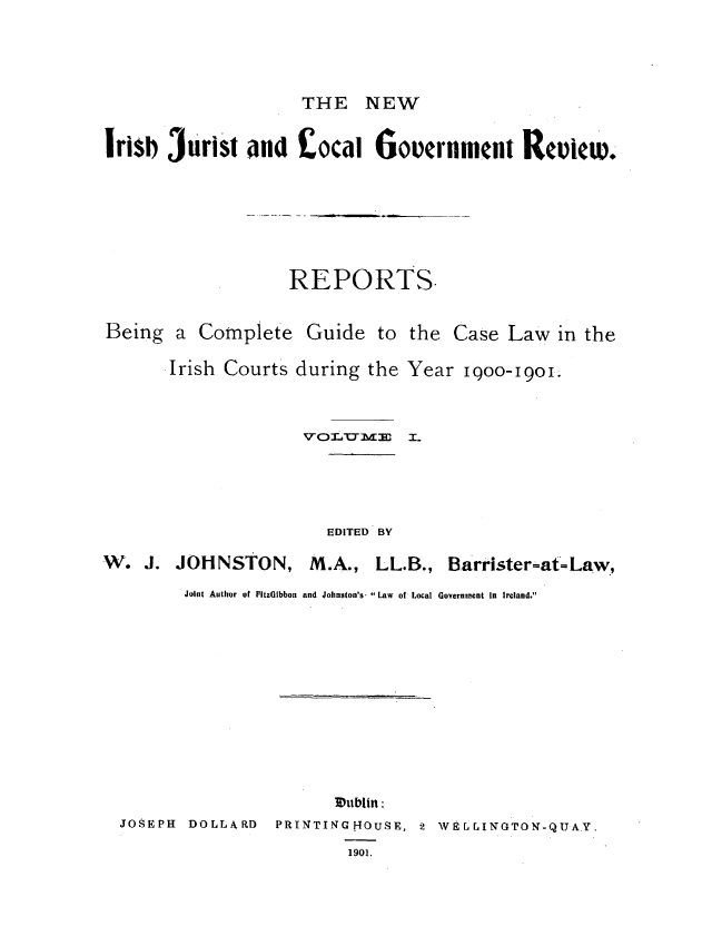 handle is hein.journals/irjurlg1 and id is 1 raw text is: THE NEW

Irisb 3urist and  ,ocai Government ReicW.

REPORTS.

Being a Complete Guide to

the Case Law in the

Irish Courts during the Year I9O00-I90I.
VO,.   E I-. T

EDITED BY

W. J. JOHNSTON,

M.A., LL.B., Barrister-at=Law,

Joint Author of FitzGIbbon and Johnston's. Law of Local Government In Ireland.
 ublin :
JOSEPH      DOLLARD        PRINTIN      HOUSE, 2      wErr N OTO--QIUAY.
1901.


