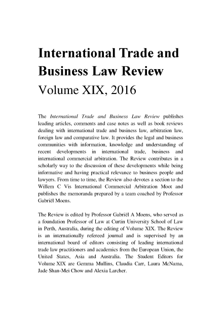 handle is hein.journals/itbla19 and id is 1 raw text is: 








International Trade and


Business Law Review


Volume XIX, 2016



The International Trade and Business Law Review publishes
leading articles, comments and case notes as well as book reviews
dealing with international trade and business law, arbitration law,
foreign law and comparative law. It provides the legal and business
communities with information, knowledge and understanding of
recent developments in    international trade, business and
international commercial arbitration. The Review contributes in a
scholarly way to the discussion of these developments while being
informative and having practical relevance to business people and
lawyers. From time to time, the Review also devotes a section to the
Willem C Vis International Commercial Arbitration Moot and
publishes the memoranda prepared by a team coached by Professor
Gabriel Moens.

The Review is edited by Professor Gabriel A Moens, who served as
a foundation Professor of Law at Curtin University School of Law
in Perth, Australia, during the editing of Volume XIX. The Review
is an internationally refereed journal and is supervised by an
international board of editors consisting of leading international
trade law practitioners and academics from the European Union, the
United States, Asia and Australia. The Student Editors for
Volume XIX are Gemma Mullins, Claudia Carr, Laura McNama,
Jade Shan-Mei Chow and Alexia Larcher.


