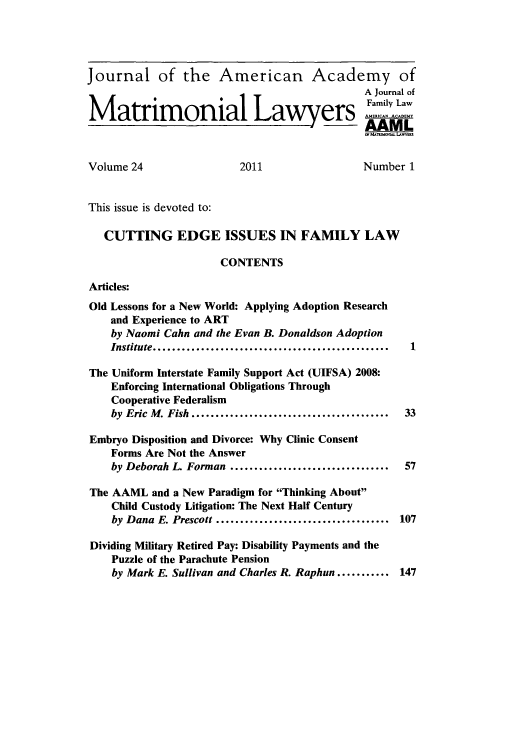 handle is hein.journals/jaaml24 and id is 1 raw text is: Journal of the American Academy of
A Journal of
Family Law
Matrimonial Lawyers Amily aw
Volume 24                  2011                  Number 1
This issue is devoted to:
CUTTING EDGE ISSUES IN FAMILY LAW
CONTENTS
Articles:
Old Lessons for a New World: Applying Adoption Research
and Experience to ART
by Naomi Cahn and the Evan B. Donaldson Adoption
Institute....    ........................  ........ 1
The Uniform Interstate Family Support Act (UIFSA) 2008:
Enforcing International Obligations Through
Cooperative Federalism
by Eric M. Fish....   ........................... 33
Embryo Disposition and Divorce: Why Clinic Consent
Forms Are Not the Answer
by Deborah L. Forman    ...........................  57
The AAML and a New Paradigm for Thinking About
Child Custody Litigation: The Next Half Century
by Dana E. Prescott   ............................ 107
Dividing Military Retired Pay: Disability Payments and the
Puzzle of the Parachute Pension
by Mark E. Sullivan and Charles R. Raphun ........... 147


