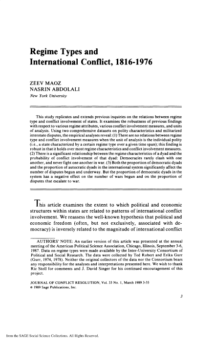 handle is hein.journals/jcfltr33 and id is 1 raw text is: 










Regime Types and

International Conflict, 1816-1976



ZEEV MAOZ
NASRIN ABDOLALI
New  York University




   This study replicates and extends previous inquiries on the relations between regime
type and conflict involvement of states. It examines the robustness of previous findings
with respect to various regime attributes, various conflict involvement measures, and units
of analysis. Using two comprehensive datasets on polity characteristics and militarized
interstate disputes, the empirical analyses reveal: (1) There are no relations between regime
type and conflict involvement measures when the unit of analysis is the individual polity
(i.e., a state characterized by a certain regime type over a given time span); this finding is
robust in that it holds over most regime characteristics and conflict involvement measures.
(2) There is a significant relationship between the regime characteristics of a dyad and the
probability of conflict involvement of that dyad: Democracies rarely clash with one
another, and never fight one another in war. (3) Both the proportion of democratic dyads
and the proportion of autocratic dyads in the international system significantly affect the
number  of disputes begun and underway. But the proportion of democratic dyads in the
system has a negative effect on the number of wars begun and on the proportion of
disputes that escalate to war.




  This   article examines   the extent  to  which  political and  economic
structures  within states are related to patterns  of international conflict
involvement.   We  reassess the well-known hypothesis that political and
economic freedom (often, but not exclusively, associated with de-
mocracy)   is inversely related to the magnitude   of international conflict

    AUTHORS'   NOTE:   An earlier version of this article was presented at the annual
meeting of the American Political Science Association, Chicago, Illinois, September 3-6,
1987. Data on regime types were made available by the Inter-University Consortium of
Political and Social Research. The data were collected by Ted Robert and Erika Gurr
(Gurr, 1974, 1978). Neither the original collectors of the data nor the Consortium bears
any responsibility for the analyses and interpretations presented here. We wish to thank
Ric Stoll for comments and J. David Singer for his continued encouragement of this
project.

JOURNAL   OF CONFLICT  RESOLUTION,  Vol. 33 No, 1, March 1989 3-35
o 1989 Sage Publications, Inc.

                                                                            3


from the SAGE Social Science Collections. All Rights Reserved.


