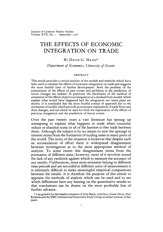 handle is hein.journals/jcmks17 and id is 1 raw text is: 






Journal of Common Market Studies
Volume XVII, No. i September 1978


      THE EFFECTS OF ECONOMIC

        INTEGRATION ON TRADE

                     By  DAVID  G. MAYES*
          Department  of Economics, University of Exeter

                           ABSTRACT
This article provides a critical analysis of the models and methods which have
been used to estimate the effects of economic integration on trade and suggests
the most fruitful lines of further development. Both the problem of the
examination of the effects of past events and problems in the prediction of
future changes are tackled. In particular the drawbacks of the method of
estimation of the effects of previous integration as a residual from models which
explain what would have happened had the integration not taken place are
shown. It is concluded that the most fruitful avenue of approach lies in the
estimation of models which provide an economic explanation of trade flows and
their changes, and can hence be used for both the explanation of the effects of
previous integration and the prediction of future events.

Over   the past twenty  years  a vast literature has sprung   up
attempting  to explain  what  happens  to trade when   countries
reduce or abandon  some or all of the barriers to free trade between
them.  Although  the subject is by no means so new the upsurge in
interest stems from the formation of trading areas in many parts of
the world. The irony of the situation is however that despite such
an  accumulation   of effort there is widespread   disagreement
between   investigators as to the most   appropriate method   of
analysis. To  some   extent this disagreement   stems  from  the
pursuance  of different aims; however, most of it revolves round
the lack of any yardstick against which to measure the accuracy of
any results. Furthermore, since most estimates belong to different
time periods and are recorded in different units of measurement it
is extremely difficult to make meaningful empirical comparisons
between  the results. It is therefore the purpose of this article to
appraise the methods  of analysis which  can be used  and to see
which  differences have any bearing on the quantitative results so
that conclusions  can be  drawn  on  the most  profitable line of
further advance.
  * I am grateful for the helpful comments of John Black, John Kay, Frank Oliver, Paul
Richards and the SSRC International Economics Study Group on earlier versions of this
paper.



