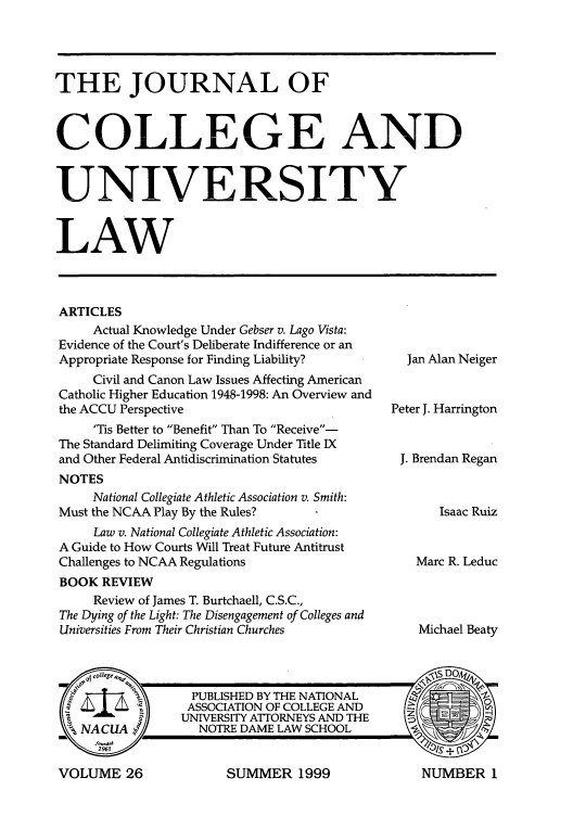 handle is hein.journals/jcolunly26 and id is 1 raw text is: THE JOURNAL OF
COLLEGE AND
UNIVERSITY
LAW

ARTICLES
Actual Knowledge Under Gebser v. Lago Vista:
Evidence of the Court's Deliberate Indifference or an
Appropriate Response for Finding Liability?
Civil and Canon Law Issues Affecting American
Catholic Higher Education 1948-1998: An Overview and
the ACCU Perspective
'Tis Better to Benefit Than To Receive-
The Standard Delimiting Coverage Under Title IX
and Other Federal Antidiscrimination Statutes
NOTES
National Collegiate Athletic Association v. Smith:
Must the NCAA Play By the Rules?
Law v. National Collegiate Athletic Association:
A Guide to How Courts Will Treat Future Antitrust
Challenges to NCAA Regulations
BOOK REVIEW
Review of James T. Burtchaell, C.S.C.,
The Dying of the Light: The Disengagement of Colleges and
Universities From Their Christian Churches

Jan Alan Neiger
Peter J. Harrington
J. Brendan Regan
Isaac Ruiz
Marc R. Leduc
Michael Beaty

SUMMER 1999

VOLUME 26

NUMBER I


